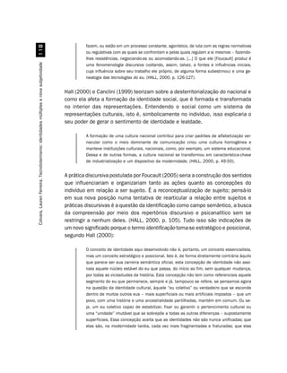fazem, ou estão em um processo constante, agonístico, de luta com as regras normativas
                                                                                                ou regulativas com as quais se confrontam e pelas quais regulam a si mesmos – fazendo-
                                                                                                lhes resistências, negociando-as ou acomodando-as. [...] O que ele [Foucault] produz é
Colvara, Lauren Ferreira. Tecnototemismo: identidades múltiplas e nova subjetividade




                                                                                                uma fenomenologia discursiva (voltando, assim, talvez, a fontes e influências iniciais,
                                                                                                cuja influência sobre seu trabalho ele próprio, de alguma forma subestimou) e uma ge-
                                                                                                nealogia das tecnologias do eu. (HALL, 2000, p. 126-127).


                                                                                       Hall (2000) e Canclini (1999) teorizam sobre a desterritorialização do nacional e
                                                                                       como ela afeta a formação da identidade social, que é formada e transformada
                                                                                       no interior das representações. Entendendo o social como um sistema de
                                                                                       representações culturais, isto é, simbolicamente no indivíduo, isso explicaria o
                                                                                       seu poder de gerar o sentimento de identidade e lealdade.

                                                                                                A formação de uma cultura nacional contribui para criar padrões de alfabetização ver-
                                                                                                nacular como o meio dominante de comunicação criou uma cultura homogênea e
                                                                                                manteve instituições culturais, nacionais, como, por exemplo, um sistema educacional.
                                                                                                Dessa e de outras formas, a cultura nacional se transformou em característica-chave
                                                                                                de industrialização e um dispositivo da modernidade. (HALL, 2000, p. 49-50).


                                                                                       A prática discursiva postulada por Foucault (2005) seria a construção dos sentidos
                                                                                       que influenciariam e organizariam tanto as ações quanto as concepções do
                                                                                       indivíduo em relação a ser sujeito. É a reconceptualização de sujeito; pensá-lo
                                                                                       em sua nova posição numa tentativa de rearticular a relação entre sujeitos e
                                                                                       práticas discursivas é a questão da identificação como campo semântico, a busca
                                                                                       da compreensão por meio dos repertórios discursivo e psicanalítico sem se
                                                                                       restringir a nenhum deles. (HALL, 2000, p. 105). Tudo isso são indicações de
                                                                                       um novo significado porque o termo identificação torna-se estratégico e posicional,
                                                                                       segundo Hall (2000):

                                                                                                O conceito de identidade aqui desenvolvido não é, portanto, um conceito essencialista,
                                                                                                mas um conceito estratégico e posicional. Isto é, de forma diretamente contrária àquilo
                                                                                                que parece ser sua carreira semântica oficial, esta concepção de identidade não assi-
                                                                                                nala aquele núcleo estável do eu que passa, do início ao fim, sem qualquer mudança,
                                                                                                por todas as vicissitudes da história. Esta concepção não tem como referenciais aquele
                                                                                                segmento do eu que permanece, sempre e já, tampouco se refere, se pensamos agora
                                                                                                na questão da identidade cultural, àquele “eu coletivo” ou verdadeiro que se esconde
                                                                                                dentro de muitos outros eus – mais superficiais ou mais artificiais impostos – que um
                                                                                                povo, com uma história e uma ancestralidade partilhadas, mantém em comum. Ou se-
                                                                                                ja, um eu coletivo capaz de estabilizar, fixar ou garantir o pertencimento cultural ou
                                                                                                uma “unidade” imutável que se sobrepõe a todas as outras diferenças – supostamente
                                                                                                superficiais. Essa concepção aceita que as identidades não são nunca unificadas; que
                                                                                                elas são, na modernidade tardia, cada vez mais fragmentadas e fraturadas; que elas
 