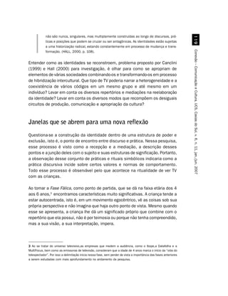 '
            não são nunca, singulares, mas multiplamente construídas ao longo de discursos, prá-
            ticas e posições que podem se cruzar ou ser antagônicas. As identidades estão sujeitas
            a uma historização radical, estando constantemente em processo de mudança e trans-




                                                                                                                   Conexão – Comunicação e Cultura, UCS, Caxias do Sul, v. 6, n. 11, jan./jun. 2007
            formação. (HALL, 2000, p. 108).


Entender como as identidades se reconstroem, problema proposto por Canclini
(1999) e Hall (2000) para investigação, é olhar para como se apropriam de
elementos de várias sociedades combinando-os e transformando-os em processo
de hibridização intercultural. Que tipo de TV poderia narrar a heterogeneidade e a
coexistência de vários códigos em um mesmo grupo e até mesmo em um
indivíduo? Levar em conta os diversos repertórios e mediações na reelaboração
da identidade? Levar em conta os diversos modos que recompõem os desiguais
circuitos de produção, comunicação e apropriação da cultura?



Janelas que se abrem para uma nova reflexão
Questiona-se a construção da identidade dentro de uma estrutura de poder e
exclusão, isto é, o ponto de encontro entre discurso e prática. Nessa pesquisa,
esse processo é visto como a recepção e a mediação, a descrição desses
pontos e a junção deles com o sujeito e suas estruturas de significação. Portanto,
a observação desse conjunto de práticas e rituais simbólicos indicaria como a
prática discursiva incide sobre certos valores e normas de comportamento.
Todo esse processo é observável pelo que acontece na ritualidade de ver TV
com as crianças.

Ao tomar a Fase Fálica, como ponto de partida, que se dá na faixa etária dos 4
aos 6 anos,3 encontramos características muito significativas. A criança tende a
estar autocentrada, isto é, em um movimento egocêntrico, vê as coisas sob sua
própria perspectiva e não imagina que haja outro ponto de vista. Mesmo quando
esse se apresenta, a criança lhe dá um significado próprio que combine com o
repertório que ela possui, não é por teimosia ou porque não tenha compreendido,
mas a sua visão, a sua interpretação, impera.




3 Ao se tratar do universo televisivo,as empresas que medem a audiência, como o Ibope,a Datafolha e a
MultiFocus, bem como as emissoras de televisão, consideram que a idade de 4 anos marca o início da “vida do
telespectador”. Por isso a delimitação inicia nessa fase, sem perder de vista a importância das fases anteriores
a serem estudadas com mais aprofundamento no andamento da pesquisa.
 