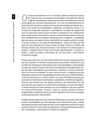 mundo contemporâneo tem se mostrado, desde primórdios do século
                                 
                                                                           XX, cada vez mais, um espaço a ser percebido e vivenciado por meio de
                                                                  O        imagens e amparado por suportes que vão dos mais modernos meios de
Barros, José D’Assunção. História, imaginário e mentalidades:..




                                                                  comunicação aos recursos computacionais. Em meio ao desenvolvimento de
                                                                  áreas do conhecimento que vão das ciências da comunicação aos saberes “psi”,
                                                                  neste novo mundo de possibilidades imagísticas, os discursos visuais e os
                                                                  circuitos da imaginação passaram a desempenhar um papel tão significativo
                                                                  como os discursos verbais no que se refere à produção de um conhecimento
                                                                  sobre a vida humana. Na verdade, o visual e o verbal são discursos que cada vez
                                                                  mais, enfaticamente, se entrelaçam. Mais do que isso, o imaginário – comportando
                                                                  aqui não apenas as imagens visuais, mas também as imagens mentais e oníricas,
                                                                  o universo simbólico e os modos de representação – atualiza um fator que não
                                                                  pode ser mais ignorado por nenhum campo do saber inserido no âmbito das
                                                                  Ciências Sociais, das Ciências Humanas e das Ciências da Comunicação. A
                                                                  História – enquanto área de saber que estuda especificamente “o homem no
                                                                  tempo”, a partir de todas as dimensões de sua vida social – não constitui
                                                                  certamente exceção.

                                                                  É assim que, dentro de uma fascinante profusão de campos intradisciplinares
                                                                  que têm revelado um sensível enriquecimento dos estudos históricos no que
                                                                  se refere ao interesse por novos objetos e por novas abordagens, a historiografia
                                                                  da segunda metade do século XX assistiu precisamente à emergência de cam-
                                                                  pos do saber historiográfico que passaram a valorizar o universo mental dos
                                                                  seres humanos em sociedade, os seus modos de sentir, o imaginário por eles
                                                                  elaborados coletivamente. A modalidades já tradicionais como a História Política,
                                                                  a História Econômica ou a História Social, os novos historiadores propuseram
                                                                  acrescentar a história das mentalidades, a psicoistória, a história do imaginário.
                                                                  Teremos aqui campos que com alguma freqüência se interpenetram no que
                                                                  concerne aos seus objetos, às suas fontes privilegiadas, às suas abordagens
                                                                  e aportes teóricos, às suas conexões com outros saberes e aos seus padrões
                                                                  de interdisciplinaridade. Contudo, cada um desses campos conserva
                                                                  singularidades e aspectos que nos permitem separá-los entre si como espaços
                                                                  intradisciplinares bem diferenciados.

                                                                  O objetivo deste artigo será o de clarificar as diferenças e similitudes entre esses
                                                                  campos historiográficos que têm atentado mais enfaticamente para o estudo
                                                                  dos padrões mentais, dos modos de sentir e dos imaginários coletivos nos vários
                                                                  períodos históricos, o que implica que abordemos mais particularmente a história
                                                                  das mentalidades, a psicoistória e a história do imaginário.
 