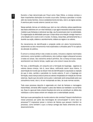 Durante a fase denominada por Freud como Fase Fálica, a criança começa a
                                              
                                                                                       fazer importantes distinções no mundo a sua volta. Começa a perceber o mundo
                                                                                       além do núcleo familiar, inicia o estabelecimento do tabu, isto é, as regras sociais.
Colvara, Lauren Ferreira. Tecnototemismo: identidades múltiplas e nova subjetividade




                                                                                       A aventura pelo mundo externo (social) se inicia.

                                                                                       Nesse período, tem-se um indivíduo que, bem ou mal, enfrentou várias experiências
                                                                                       das fases anteriores em um nível individual, e que agora necessita colocá-las à prova:
                                                                                       modelar suas fantasias e estruturar seu Ego, seu Eu-social para viver na coletividade.
                                                                                       É a organização da afetividade para que o corpo atinja uma relação consigo mesmo e
                                                                                       uma relação com o outro e com o mundo. A criança, nessa fase, primeiramente faz, e
                                                                                       durante sua ação, elabora o acontecimento; elabora as regras e os valores.

                                                                                       Os mecanismos de identificação e projeção estão em pleno funcionamento,
                                                                                       exatamente os dois mecanismos mais explorados e utilizados pela TV na captura
                                                                                       da atenção do público.

                                                                                       É comum a criança atribuir vida a todos os seres, inclusive a objetos inanimados
                                                                                       (animismo), como também o artificialismo, isto é,atribuir origem artesanal humana
                                                                                       a todas as coisas. Seu raciocínio ainda é primitivo. Se a criança vê duas coisas
                                                                                       acontecerem ao mesmo tempo, supõe que uma coisa é causa da outra.

                                                                                       Por isso, a identificação, em conjunto com a formação do Superego, organiza os
                                                                                       valores dessa criança, isto é, seus tabus, edificando assim seus totens. A
                                                                                       assimilação do mundo que se dá por meio da identificação é a aquisição ou rejeição
                                                                                       do que é visto, sentido e percebido no mundo externo. E com o Superego em
                                                                                       formação, essa criança coloca à prova os valores introjetados em relação às normas
                                                                                       externas. Aquilo que ela sente como justo e valorizado será conquistado pela sua
                                                                                       consciência moral, isto é, irá ser incorporado ao tabu, às suas normas sociais.

                                                                                       Todo esse processo descrito é organizado em nível de fantasia e mensagens
                                                                                       transmitidas, tornando difícil separar o peso dos fatores da realidade e os da fanta-
                                                                                       sia. Esse é o guia por toda a teoria freudiana de como se constituem os afetos dos
                                                                                       indivíduos e como esses entram em relação com a externalidade (social).

                                                                                       Será que suas percepções do mundo externo são corretas? Haverá interferência
                                                                                       nesse processo por parte das tecnologias de comunicação? E como isso se
                                                                                       processa? É impossível prever o número de fatores que possam interferir no
                                                                                       processo, como também o que a criança carrega das fases anteriores de seu
                                                                                       desenvolvimento.
 