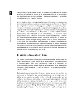 puede decirse en la medida que excepto en situaciones excepcionales de revuelta
                              
                                                          y conflicto generalizado, la historia de las sociedades modernas no da cuenta de
                                                          una participación permanente, cotidiana y directa de la población – constituida
Grillo, Mabel. El público en los noticieros televisivos




                                                          en ciudadanía- en los espacios públicos.

                                                          Los puntos de contacto entre algunas prácticas sociales y determinados procesos
                                                          comunicativos mediáticos suelen ser analizados poniendo el acento en el papel
                                                          que cumplen los medios en movilizar algunas cuestiones no sustanciales, mera-
                                                          mente expresivas o espectaculares de esas prácticas. Estas perspectivas ubican
                                                          los procesos de interacción mediática como productores deformantes de prácticas
                                                          que natural o esencialmente son de otra manera. En nuestros trabajos tratamos
                                                          de evitar tanto esta visión de lo social – espontaneísta, en la medida que le
                                                          otorga una existencia natural sin mediaciones históricas particulares – como la
                                                          que evoca momentos históricos en los cuales se manifestaba en estado de
                                                          activa pureza. Por ello, en lugar de preguntarnos cómo los medios “empobrecen”
                                                          la vida social, nos cuestionamos directamente por los modos y la intensidad de
                                                          su intervención en procesos sociales específicos. Esto es: los medios constituyen
                                                          hoy lo social junto a otras instituciones y lo que intentamos averiguar en nuestras
                                                          investigaciones es la participación del proceso comunicativo que promueven en
                                                          manifestaciones específicas de la vida social.


                                                          El público en la pantalla en debate
                                                          Los medios de comunicación han sido considerados desde ampliaciones del
                                                          espacio público, en la medida que favorecen la participación, el reconocimiento y
                                                          la visibilidad (Macé, 1997) hasta instrumentos a favor de su eliminación, en
                                                          tanto reemplazan el debate racional propio de la esfera pública por un “espectáculo
                                                          fascinante o ilusión fantasmal” (… ) “por las imágenes y los simulacros de realidad”
                                                          (Jay, M.; 2003).

                                                          Es indudable que una cuestión clave para abonar una u otra posición es
                                                          comprender la significación que asume la participación de los integrantes del
                                                          público en los espacios generados por los medios. Si bien es verdad que los
                                                          medios se constituyen en la actualidad en espacios privilegiados para la visibilidad
                                                          pública de actores sociales diversos también lo es que esas intervenciones
                                                          contribuyen a la “polifonía de la controversia” animadora del mercado que medios
                                                          y públicos constituyen (Billing; 1997). Winocur (2002) pone el acento en las
                                                          capacidades y los intereses de los interactuantes. Dice que los participantes en
 