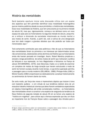 História das mentalidades




                                                                                                                !
Será bastante oportuno iniciar esta discussão crítica com um exame




                                                                                                      Conexão – Comunicação e Cultura, UCS, Caxias do Sul, v. 6, n. 11, jan./jun. 2007
dos aspectos que têm permitido identificar essa modalidade historiográfica
que se mostrou polêmica desde os seus primórdios: a história das mentalidades.
Essa nova modalidade da História, que tem precursores já na primeira metade
do século XX, mas que, rigorosamente, começa a se delinear como um novo
espaço de ação para os historiadores na segunda metade do século, propunha-
se a enfocar a dimensão da sociedade relacionada ao mundo mental e
aos modos de sentir, ficando, a partir daí, sob a rubrica de uma designação
que tem dado margem a grandes debates que não poderão ser todos por-
menorizados aqui.3

Terá certamente contribuído para esta polêmica o fato de que os historiadores
das mentalidades foram os primeiros a se interessar por determinados temas
não convencionais, desbravando certos domínios da História que os historiadores
ainda não haviam pensado em investigar. Assim, Robert Mandrou propôs-se a
estudar a longa persistência de certos modos de sentir que motivaram a prática
da feitiçaria e sua repressão, no livro Magistrados e feiticeiros na França do
século XVII (MANDROU, 1979); Jean Delumeau impôs a si a tarefa de examinar
um complexo de medos de longa duração que haviam estruturado o modo de
sentir do homem europeu durante muito tempo, e cuja lenta superação permitiu
a passagem para o mundo moderno (DELUMEAU, 1989); Philippe Ariès (1981) e
Michel Vovelle (1982) empenharam-se dedicadamente a analisar historicamente
os sentimentos do homem diante da morte.

De certo modo, por força dos novos e imprevisíveis objetos que traziam à tona
com bastante audácia – e em virtude de sua tendência dedicar anos de um
exaustivo trabalho intelectual a temas que deles fizeram verdadeiros especialistas
em objetos historiográficos até então considerados insólitos – os historiadores
das mentalidades vieram a constituir uma espécie de vanguarda da tendência da
Nova História da segunda metade do século XX em se tornar uma espécie de
“história em migalhas”, para utilizar aqui a famosa expressão que deu um título
ao impactante livro de François Dosse sobre a passagem dos Annales para a



3 Alguns artigos panorâmicos podem ser esclarecedores a respeito deste campo histórico: (1) Le Goff
(1988, p. 68-83); (2) Ariès (1990, p. 154-176); (3) Darton (1990, p. 225-255).
 