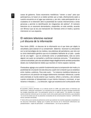 casas de gobierno. Estos escenarios mediáticos “vienen a casa” para que
                             !
                                                          participemos y lo hacen en un doble sentido: por un lado, efectivamente salen a
                                                          nuestro encuentro en el lugar que estemos y, por otro, cada participación de un
Grillo, Mabel. El público en los noticieros televisivos




                                                          ciudadano en la televisión abre la posibilidad de nuevas intervenciones a otras
                                                          personas y permite la identificación de integrantes del público6 . El noticiero
                                                          televisivo es un escenario demandante y disponible; en este sentido, acuerdo
                                                          con Winocur que se da una transacción de intereses entre el medio y quienes
                                                          intervienen en sus espacios.



                                                          El noticiero televisivo nacional
                                                          y el discurso de la información
                                                          Para Verón (2005) el discurso de la información es el que tiene por objeto la
                                                          actualidad y para avanzar en su comprensión debemos reconocer su articulación
                                                          con la red tecnológica de los medios y las prácticas del periodismo y por otro con
                                                          su único destinatario genérico que es el ciudadano habitante de un país – puede
                                                          ser de una región – que es construido como un predestinatario, esto es como
                                                          alguien con quien se comparten y confirman creencias comunes. 7 El periodismo
                                                          cuenta la actualidad, pero esa actualidad integra diegéticamente sentidos producidos
                                                          desde una multiplicidad de relatos que recortan el mismo espacio nacional.

                                                          Charaudeau agrega una cuestión fundamental para la comprensión del modo y la
                                                          posibilidad de circulación de este discurso a partir de la relación que se establece
                                                          entre medios y públicos. Para este autor : “la instancia mediática televisiva se
                                                          encuentra en una posición de bisagra doblemente orientada: referencial, cuando
                                                          está orientada al mundo exterior que muestra, refiere y comenta, y de contacto
                                                          cuando contempla al telespectador al que intenta interesar y conmover, al que
                                                          reclama e interpela. (…) La dirección, lugar por excelencia de la articulación entre


                                                          6 Lazarsfeld y Merton afirmaban, en un artículo escrito en 1948, que podría darse un fenómeno que
                                                          denominaron “disfunción narcotizante” en el sentido de que la recepción de estos mensajes transformen
                                                          las energías disponibles para “una participación activa en un saber pasivo”. No obstante, los propios
                                                          autores sostenían entonces que no se conoce mucho cómo puede operar este fenómeno y que estudiarlo
                                                          “es una de las tareas que aún se presentan al estudioso de las comunicaciones masivas.” (1978:35) No
                                                          hemos avanzado demasiado.
                                                          7 Verón afirma así el sentido de pertenencia común que sostienen los recortes espaciales compartidos en
                                                          los discursos informativos. Agrega que el público del discurso de la información difícilmente sea
                                                          paradestinatario – objeto de persuasión – o antidestinatario – con el que se polemiza-.
 