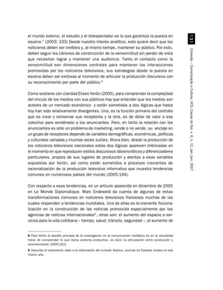 el mundo exterior, el estudio y el telespectador es la que garantiza la puesta en




                                                                                                           !
escena.” (2003: 233) Desde nuestro interés analítico, esto quiere decir que los
noticieros deben ser creíbles y, al mismo tiempo, mantener su público. Por esto,




                                                                                                         Conexão – Comunicação e Cultura, UCS, Caxias do Sul, v. 6, n. 11, jan./jun. 2007
deben seguir los cánones de construcción de la verosimilitud sin perder de vista
que necesitan lograr y mantener una audiencia. Tanto el contacto como la
verosimilitud son dimensiones centrales para mantener las interacciones
promovidas por los noticieros televisivos; sus estrategias desde la puesta en
escena deben ser exitosas al momento de articular la producción discursiva con
su reconocimiento por parte del público.8

Como sostiene con claridad Eliseo Verón (2005), para comprender la complejidad
del vínculo de los medios con sus públicos hay que entender que los medios son
actores de un mercado económico y están sometidos a dos lógicas que hasta
hoy han sido relativamente divergentes. Una, es la función primaria del contrato
que es crear y conservar sus receptores y la otra, es de dotar de valor a ese
colectivo para vendérselo a los anunciantes. Pero, en tanto la relación con los
anunciantes es sólo un problema de marketing, vende o no vende, su anclaje en
un grupo de receptores depende de variables demográficas, económicas, políticas
y culturales variadas y muchas veces sutiles. Ahora bien, desde la producción de
los noticieros televisivos nacionales estas dos lógicas aparecen imbricadas en
el momento en que reproducen estilos discursivos idiosincráticos y diferenciadores
particulares, propios de sus lugares de producción y atentos a esas variables
expuestas por Verón, así como están sometidos a procesos crecientes de
racionalización de la producción televisiva informativa que muestra tendencias
comunes en numerosos países del mundo (2005:194).

Con respecto a esas tendencias, en un artículo aparecido en diciembre de 2005
en Le Monde Diplomatique, Marc Endeweld da cuenta de algunas de estas
transformaciones comunes en noticieros televisivos franceses muchas de las
cuales responden a tendencias mundiales. Una de ellas es la creciente ficciona-
lización en la construcción de las noticias promovida especialmente por las
agencias de noticias internacionales9 , otras son: el aumento del espacio a ser-
vicios para la vida cotidiana – tiempo, salud, tránsito, seguridad –, el aumento de


8 Para Verón el desafío principal de la investigación en la comunicación mediática es en la actualidad
tratar de comprender lo que llama sistema productivo, es decir la articulación entre producción y
reconocimiento (2005:222).
9 Describe el tratamiento dado a la información del huracán Katrina, ocurrido en Estados Unidos en ese
mismo año.
 