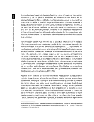 la importancia de los periodistas estrellas como marca o imagen de los espacios
                             !
                                                          noticiosos y de las propias emisoras, el aumento de los relatos en off
                                                          acompañados por imágenes editadas muchas veces de archivo, la generación de
Grillo, Mabel. El público en los noticieros televisivos




                                                          la información desde el noticiero según su conveniencia operativa antes que la
                                                          búsqueda de la información relevante y el aumento de la importancia del ritmo, a
                                                          tal punto que el tiempo medio de los reportajes es de un minuto cuando hace
                                                          diez años era de un minuto y medio10 . Pero una de las tendencias más comunes
                                                          en los noticieros televisivos del mundo es la reducción del tiempo dedicado a las
                                                          noticias internacionales y el crecimiento de la importancia del factor noticioso de
                                                          la proximidad.

                                                          Para Waisbord (2007) “La debilidad de la cobertura internacional de noticias
                                                          ofrece probablemente una explicación parcial de las razones por las cuales los
                                                          medios fracasan en cubrir las expectativas cosmopolitas. (…) Típicamente los
                                                          medios de comunicación recurren a narrativas e historias culturales que resuenan
                                                          en las audiencias domésticas, antes que a un mejor entendimiento de los desar-
                                                          rollos y los contextos. Sin embargo no parece ser una cuestión principalmente
                                                          de limitaciones de los marcos noticiosos y de las prácticas periodísticas: a la
                                                          inversa que las naciones, el cosmopolitismo carece de medios de comunicación
                                                          aliados deseosos de convertirse en vehículos de las culturas trans-post-nacionales.
                                                          (…) Como advierte Schlesinger “no deberíamos esperar demasiado del potencial
                                                          de los medios audiovisuales para configurar identidades en un contexto
                                                          transnacional” pues están mejor equipados para, y deseosos de, sostener iden-
                                                          tidades nacionales (En Waisbord, 2007:48).

                                                          Algunos de los factores que tendencialmente se introducen en la producción de
                                                          noticias televisivas en el mundo constituyen, desde nuestra perspectivas,
                                                          condiciones homólogas y contiguas a la intervención del público en la pantalla,
                                                          de manera tal que este factor puede considerarse una estrategia desde la cual
                                                          analizar particularidades nacionales de los noticieros. De mejor manera, podemos
                                                          decir que consideramos al tratamiento dado al público en la pantalla como un
                                                          operador particular productivo de tendencias universalizantes de la producción
                                                          de la información televisiva. Estas tendencias afines son: aumento de la impor-
                                                          tancia de cuestiones atinentes a la vida cotidiana, como la prestación de servicios
                                                          –salud, tránsito y, con gran fuerza, seguridad-, el aumento del valor de la proximidad


                                                          10 Mi propia experiencia indica que hace alrededor de treinta años atrás, cuando me desempeñaba como
                                                          redactora de un noticiero televisivo, esta duración media de los reportajes era de 2 minutos y medio; tres
                                                          minutos era el tiempo máximo.
 