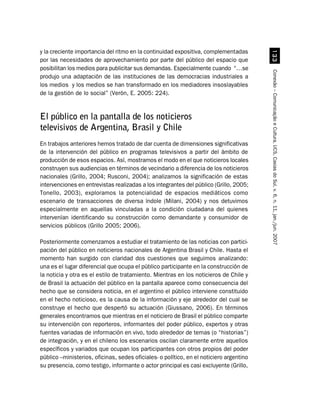 y la creciente importancia del ritmo en la continuidad expositiva, complementadas




                                                                                           !!
por las necesidades de aprovechamiento por parte del público del espacio que
posibilitan los medios para publicitar sus demandas. Especialmente cuando “…se




                                                                                         Conexão – Comunicação e Cultura, UCS, Caxias do Sul, v. 6, n. 11, jan./jun. 2007
produjo una adaptación de las instituciones de las democracias industriales a
los medios y los medios se han transformado en los mediadores insoslayables
de la gestión de lo social” (Verón, E. 2005: 224).


El público en la pantalla de los noticieros
televisivos de Argentina, Brasil y Chile
En trabajos anteriores hemos tratado de dar cuenta de dimensiones significativas
de la intervención del público en programas televisivos a partir del ámbito de
producción de esos espacios. Así, mostramos el modo en el que noticieros locales
construyen sus audiencias en términos de vecindario a diferencia de los noticieros
nacionales (Grillo, 2004; Rusconi, 2004); analizamos la significación de estas
intervenciones en entrevistas realizadas a los integrantes del público (Grillo, 2005;
Tonello, 2003), exploramos la potencialidad de espacios mediáticos como
escenario de transacciones de diversa índole (Milani, 2004) y nos detuvimos
especialmente en aquellas vinculadas a la condición ciudadana del quienes
intervenían identificando su construcción como demandante y consumidor de
servicios públicos (Grillo 2005; 2006).

Posteriormente comenzamos a estudiar el tratamiento de las noticias con partici-
pación del público en noticieros nacionales de Argentina Brasil y Chile. Hasta el
momento han surgido con claridad dos cuestiones que seguimos analizando:
una es el lugar diferencial que ocupa el público participante en la construcción de
la noticia y otra es el estilo de tratamiento. Mientras en los noticieros de Chile y
de Brasil la actuación del público en la pantalla aparece como consecuencia del
hecho que se considera noticia, en el argentino el público interviene constituido
en el hecho noticioso, es la causa de la información y eje alrededor del cual se
construye el hecho que despertó su actuación (Giussano, 2006). En términos
generales encontramos que mientras en el noticiero de Brasil el público comparte
su intervención con reporteros, informantes del poder público, expertos y otras
fuentes variadas de información en vivo, todo alrededor de temas (o “historias”)
de integración, y en el chileno los escenarios oscilan claramente entre aquellos
específicos y variados que ocupan los participantes con otros propios del poder
público –ministerios, oficinas, sedes oficiales- o político, en el noticiero argentino
su presencia, como testigo, informante o actor principal es casi excluyente (Grillo,
 