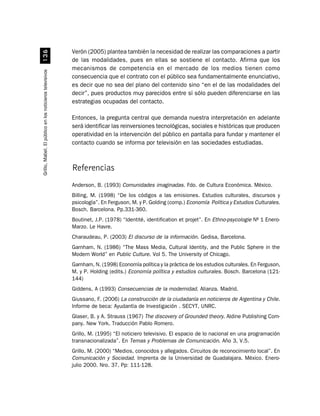 Verón (2005) plantea también la necesidad de realizar las comparaciones a partir
                             !$
                                                          de las modalidades, pues en ellas se sostiene el contacto. Afirma que los
                                                          mecanismos de competencia en el mercado de los medios tienen como
Grillo, Mabel. El público en los noticieros televisivos




                                                          consecuencia que el contrato con el público sea fundamentalmente enunciativo,
                                                          es decir que no sea del plano del contenido sino “en el de las modalidades del
                                                          decir”, pues productos muy parecidos entre sí sólo pueden diferenciarse en las
                                                          estrategias ocupadas del contacto.

                                                          Entonces, la pregunta central que demanda nuestra interpretación en adelante
                                                          será identificar las reinversiones tecnológicas, sociales e históricas que producen
                                                          operatividad en la intervención del público en pantalla para fundar y mantener el
                                                          contacto cuando se informa por televisión en las sociedades estudiadas.



                                                          Referencias
                                                          Anderson, B. (1993) Comunidades imaginadas. Fdo. de Cultura Económica. México.
                                                          Billing, M. (1998) “De los códigos a las emisiones. Estudios culturales, discursos y
                                                          psicología”. En Ferguson, M. y P. Golding (comp.) Economía Política y Estudios Culturales.
                                                          Bosch. Barcelona. Pp.331-360.
                                                          Boutinet, J.P. (1978) “Identité, identification et projet”. En Ethno-psycologie Nº 1 Enero-
                                                          Marzo. Le Havre.
                                                          Charaudeau, P. (2003) El discurso de la información. Gedisa, Barcelona.
                                                          Garnham, N. (1986) “The Mass Media, Cultural Identity, and the Public Sphere in the
                                                          Modern World” en Public Culture. Vol 5. The University of Chicago.
                                                          Garnham, N. (1998) Economía política y la práctica de los estudios culturales. En Ferguson,
                                                          M. y P. Holding (edits.) Economía política y estudios culturales. Bosch. Barcelona (121-
                                                          144)
                                                          Giddens, A (1993) Consecuencias de la modernidad. Alianza. Madrid.
                                                          Giussano, F. (2006) La construcción de la ciudadanía en noticieros de Argentina y Chile.
                                                          Informe de beca: Ayudantía de Investigación . SECYT, UNRC.
                                                          Glaser, B. y A. Strauss (1967) The discovery of Grounded theory. Aldine Publishing Com-
                                                          pany. New York. Traducción Pablo Romero.
                                                          Grillo, M. (1995) “El noticiero televisivo. El espacio de lo nacional en una programación
                                                          transnacionalizada”. En Temas y Problemas de Comunicación. Año 3, V.5.
                                                          Grillo, M. (2000) “Medios, conocidos y allegados. Circuitos de reconocimiento local”. En
                                                          Comunicación y Sociedad. Imprenta de la Universidad de Guadalajara. México. Enero-
                                                          julio 2000. Nro. 37. Pp: 111-128.
 