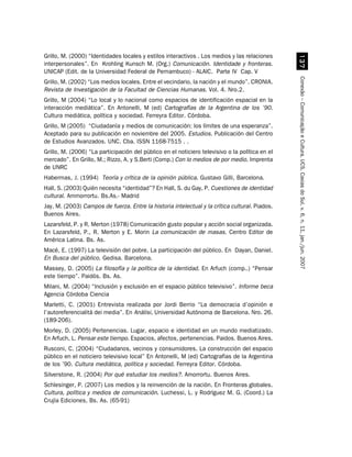 Grillo, M. (2000) “Identidades locales y estilos interactivos . Los medios y las relaciones




                                                                                                   !%
interpersonales”. En Krohling Kunsch M. (Org.) Comunicación. Identidade y fronteras.
UNICAP (Edit. de la Universidad Federal de Pernambuco) - ALAIC. Parte IV Cap. V




                                                                                                 Conexão – Comunicação e Cultura, UCS, Caxias do Sul, v. 6, n. 11, jan./jun. 2007
Grillo, M. (2002) “Los medios locales. Entre el vecindario, la nación y el mundo”. CRONIA.
Revista de Investigación de la Facultad de Ciencias Humanas. Vol. 4. Nro.2.
Grillo, M (2004) “Lo local y lo nacional como espacios de identificación espacial en la
interacción mediática”. En Antonelli, M (ed) Cartografías de la Argentina de los ’90.
Cultura mediática, política y sociedad. Ferreyra Editor. Córdoba.
Grillo, M (2005) “Ciudadanía y medios de comunicación: los límites de una esperanza”.
Aceptado para su publicación en noviembre del 2005. Estudios. Publicación del Centro
de Estudios Avanzados. UNC. Cba. ISSN 1168-7515 . .
Grillo, M. (2006) “La participación del público en el noticiero televisivo o la política en el
mercado”. En Grillo, M.; Rizzo, A. y S.Berti (Comp.) Con lo medios de por medio. Imprenta
de UNRC
Habermas, J. (1994) Teoría y crítica de la opinión pública. Gustavo Gilli, Barcelona.
Hall, S. (2003) Quién necesita “identidad”? En Hall, S. du Gay, P. Cuestiones de identidad
cultural. Ammorrortu. Bs.As.- Madrid
Jay, M. (2003) Campos de fuerza. Entre la historia intelectual y la crítica cultural. Piados.
Buenos Aires.
Lazarsfeld, P. y R. Merton (1978) Comunicación gusto popular y acción social organizada.
En Lazarsfeld, P., R. Merton y E. Morin La comunicación de masas. Centro Editor de
América Latina. Bs. As.
Macé, E. (1997) La televisión del pobre. La participación del público. En Dayan, Daniel.
En Busca del público. Gedisa. Barcelona.
Massey, D. (2005) La filosofía y la política de la identidad. En Arfuch (comp..) “Pensar
este tiempo”. Paidós. Bs. As.
Milani, M. (2004) “Inclusión y exclusión en el espacio público televisivo”. Informe beca
Agencia Córdoba Ciencia
Marletti, C. (2001) Entrevista realizada por Jordi Berrio “La democracia d’opinión e
l’autoreferencialità dei media”. En Anàlisi, Universidad Autónoma de Barcelona. Nro. 26.
(189-206).
Morley, D. (2005) Pertenencias. Lugar, espacio e identidad en un mundo mediatizado.
En Arfuch, L. Pensar este tiempo. Espacios, afectos, pertenencias. Paidos. Buenos Aires.
Rusconi, C. (2004) “Ciudadanos, vecinos y consumidores. La construcción del espacio
público en el noticiero televisivo local” En Antonelli, M (ed) Cartografías de la Argentina
de los ’90. Cultura mediática, política y sociedad. Ferreyra Editor. Córdoba.
Silverstone, R. (2004) Por qué estudiar los medios?. Amorrortu. Buenos Aires.
Schlesinger, P. (2007) Los medios y la reinvención de la nación. En Fronteras globales.
Cultura, política y medios de comunicación. Luchessi, L. y Rodríguez M. G. (Coord.) La
Crujía Ediciones, Bs. As. (65-91)
 