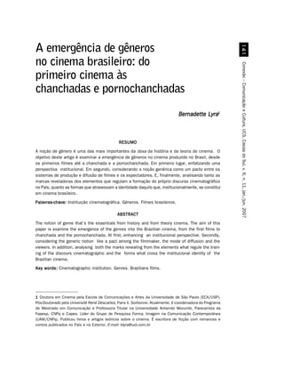 A emergência de gêneros
no cinema brasileiro: do




                                                                                                          Conexão – Comunicação e Cultura, UCS, Caxias do Sul, v. 6, n. 11, jan./jun. 2007
primeiro cinema às
chanchadas e pornochanchadas
                                                                               Bernadette Lyra1



                                              RESUMO
A noção de gênero é uma das mais importantes da doxa da história e da teoria do cinema. O
objetivo deste artigo é examinar a emergência de gêneros no cinema produzido no Brasil, desde
os primeiros filmes até a chanchada e a pornochanchada. Em primeiro lugar, enfatizando uma
perspectiva institucional. Em segundo, considerando a noção genérica como um pacto entre os
sistemas de produção e difusão de filmes e os espectadores. E, finalmente, analisando tanto as
marcas reveladoras dos elementos que regulam a formação do próprio discurso cinematográfico
no País, quanto as formas que atravessam a identidade daquilo que, institucionalmente, se constitui
em cinema brasileiro.
Palavras-chave: Instituição cinematográfica. Gêneros. Filmes brasileiros.

                                             ABSTRACT
The notion of genre that’s the essentials from history and from theory cinema. The aim of this
paper is examine the emergence of the genres into the Brazilian cinema, from the first films to
chanchada and the pornochanchada. At first, enhancing an institucional perspective. Secondly,
considering the generic notion like a pact among the filmmaker, the mode of diffusion and the
viewers. In addition, analysing both the marks revealing from the elements what regule the train-
ing of the discours cinematographic and the forms what cross the institucional identity of the
Brazilian cinema.
Key words: Cinematographic institution. Genres. Brazilians films.




1 Doutora em Cinema pela Escola de Comunicações e Artes da Universidade de São Paulo (ECA/USP),
Pós-Doutorado pela Université René Descartes, Paris V, Sorbonne. Atualmente, é coordenadora do Programa
de Mestrado em Comunicação e Professora Titular na Universidade Anhembi Morumbi. Parecerista da
Fapesp, CNPq e Capes. Líder do Grupo de Pesquisa Forma, Imagem na Comunicação Contemporânea
(UAM/CNPq). Publicou livros e artigos teóricos sobre o cinema. É escritora de ficção com romances e
contos publicados no País e no Exterior. E-mail: blyra@uol.com.br
 