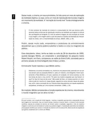 Desse modo, o cinema, em seus primórdios, foi tido como um meio de replicação
                                                            
                                                                                                                     da realidade objetiva, ou seja, como um meio de reprodução técnica das imagens
                                                                                                                     em movimento da realidade. A “recriação do mundo real” funda ontologicamente
Lyra, Bernadette. A emergência de gêneros no cinema brasileiro: do primeiro cinema às chanchadas e pornochanchadas




                                                                                                                     o cinema.


                                                                                                                                 O mito condutor da invenção do cinema é a consumação do mito que domina confu-
                                                                                                                                 samente todas as técnicas de reprodução mecânica da realidade que surgiram no século
                                                                                                                                 XIX, da fotografia ao fonógrafo. É o mito do realismo integral, de uma recriação do mundo
                                                                                                                                 à sua imagem, uma imagem sobre a qual não pesaria a hipoteca da liberdade de interpre-
                                                                                                                                 tação do artista, nem a irreversibilidade do tempo. (BAZIN, 1991, p. 30).


                                                                                                                     Porém, desde muito cedo, empresários e produtores do entretenimento
                                                                                                                     descobriram que o cinema poderia substituir o teatro e o circo no imaginário do
                                                                                                                     público.

                                                                                                                     Essa descoberta, talvez, tenha se dado na noite de 28 de dezembro de 1895,
                                                                                                                     quando Georges Méliès, um empresário e prestidigitador do pequeno teatro
                                                                                                                     Robert Houdin, em Paris, compareceu ao salão do Grand Café, convidado para a
                                                                                                                     primeira sessão do Cinematógrafo dos Irmãos Lumière.

                                                                                                                     Emmanuelle Toulet reproduz o que Méliès sentiu:

                                                                                                                                 Estávamos, os outros convidados e eu, diante de uma pequena tela, parecida com as que
                                                                                                                                 nos serviam para as projeções Molteni e, após um instante, uma fotografia imóvel repre-
                                                                                                                                 sentando a Place Bellecour, em Lyon, apareceu em projeção. Um tanto surpreso, eu mal
                                                                                                                                 tive tempo de dizer a meu vizinho: “Foi para nos mostrar projeções que nos fizeram vir
                                                                                                                                 aqui? Eu faço há mais de dez anos”. Mal acabei de falar, um cavalo puxando um cami-
                                                                                                                                 nhão se põe em marcha em nossa direção, seguido de outros veículos, depois de pedes-
                                                                                                                                 tres, enfim, toda a animação da rua. Ficamos todos boquiabertos com aquele espetáculo,
                                                                                                                                 estupefatos, tomados por uma surpresa inenarrável. (1988, p. 14).


                                                                                                                     De imediato, Méliès compreendeu a função espetacular do cinema, vislumbrando
                                                                                                                     o mundo imaginário que se abria na tela. 3


                                                                                                                     3 Louis Lumière, com a ajuda do irmão Auguste, inventou o aparelho que permitia a reprodução técnica
                                                                                                                     das imagens em movimento, mas, ao mesmo tempo, inventou o cinema. Assim, o cinema é uma invenção
                                                                                                                     científica, nascida da vontade de domínio do homem sobre a realidade, seguindo o mito do realismo
                                                                                                                     integral e o sonho de uma recriação do mundo à sua própria imagem. A reprodução automática da realidade,
                                                                                                                     preocupação científica que animou a invenção do cinema no fim do século XIX, difere da arte do espetáculo
                                                                                                                     que ganhou amplitude com o cinema de Méliès.
 
