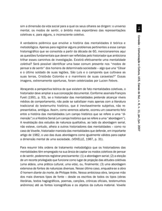 sim a dimensão da vida social para a qual os seus olhares se dirigem: o universo




                                                                                                  #
mental, os modos de sentir, o âmbito mais espontâneo das representações
coletivas e, para alguns, o inconsciente coletivo.




                                                                                        Conexão – Comunicação e Cultura, UCS, Caxias do Sul, v. 6, n. 11, jan./jun. 2007
A verdadeira polêmica que envolve a história das mentalidades é teórica e
metodológica. Apenas para registrar alguns problemas pertinentes a esse campo
historiográfico que se consolida a partir da década de 60, mencionaremos aqui
as questões fundamentais que devem ser refletidas pelo historiador que ambiciona
trilhar esses caminhos de investigação. Existirá efetivamente uma mentalidade
coletiva? Será possível identificar uma base comum presente nos “modos de
pensar e de sentir” dos homens de determinada sociedade – algo que una “César
e o último soldado de suas legiões, São Luís e o camponês que cultivava as
suas terras, Cristóvão Colombo e o marinheiro de suas caravelas?” Essas
imagens, extremamente oportunas, foram celebrizadas por Lucien Febvre.

Abraçando a perspectiva teórica de que existem de fato mentalidades coletivas, o
historiador deve ampliar a sua concepção documental. Conforme assinala François
Furet (1991, p. 93), se o historiador das mentalidades pretende alcançar níveis
médios de comportamento, não pode se satisfazer mais apenas com a literatura
tradicional do testemunho histórico, que é inevitavelmente subjetiva, não re-
presentativa, ambígua. Assim, como veremos adiante, ocorreu um casamento feliz
entre a história das mentalidades (um campo histórico que se refere a uma “di-
mensão”) e a História Serial (um campo histórico que se refere a uma “abordagem”).
A revalidação dos estudos de natureza qualitativa, ao lado da abordagem serial,
não esteve, contudo, alheia a outros historiadores das mentalidades – como no
caso de Vovelle, historiador marxista das mentalidades que defende, em importante
artigo de 1982, o uso das duas abordagens como igualmente válidos para captar
a dimensão mental de uma sociedade. (VOVELLE, 1987, p. 31).

Para resumir três ordens de tratamento metodológico que os historiadores das
mentalidades têm empregado na sua ânsia de captar os modos coletivos de pensar
e de sentir, poderemos registrar precisamente: (1) a abordagem serial; (2) a eleição
de um recorte privilegiado que funcione como lugar de projeção das atitudes coletivas
(uma aldeia, uma prática cultural, uma vida), ou, finalmente; (3) uma abordagem
extensiva de fontes de naturezas diversas. Nesse último caso, enquadra-se a obra
O homem diante da morte, de Philippe Ariès. Nessa ambiciosa obra, lança-se mão
dos mais diversos tipos de fonte – desde os escritos de todos os tipos (obras
literárias, textos hagiográficos, poemas, canções, crônicas oficiais, testemunhos
anônimos) até as fontes iconográficas e os objetos da cultura material. Vovelle
 