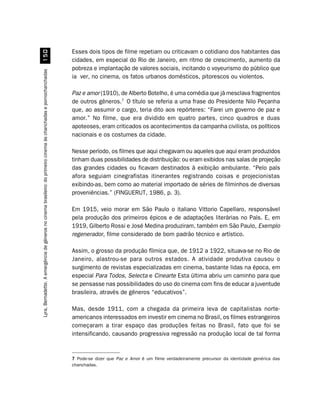 Esses dois tipos de filme repetiam ou criticavam o cotidiano dos habitantes das
                                                            #
                                                                                                                     cidades, em especial do Rio de Janeiro, em ritmo de crescimento, aumento da
                                                                                                                     pobreza e implantação de valores sociais, incitando o voyeurismo do público que
Lyra, Bernadette. A emergência de gêneros no cinema brasileiro: do primeiro cinema às chanchadas e pornochanchadas




                                                                                                                     ia ver, no cinema, os fatos urbanos domésticos, pitorescos ou violentos.

                                                                                                                     Paz e amor (1910), de Alberto Botelho, é uma comédia que já mesclava fragmentos
                                                                                                                     de outros gêneros.7 O título se referia a uma frase do Presidente Nilo Peçanha
                                                                                                                     que, ao assumir o cargo, teria dito aos repórteres: “Farei um governo de paz e
                                                                                                                     amor.” No filme, que era dividido em quatro partes, cinco quadros e duas
                                                                                                                     apoteoses, eram criticados os acontecimentos da campanha civilista, os políticos
                                                                                                                     nacionais e os costumes da cidade.

                                                                                                                     Nesse período, os filmes que aqui chegavam ou aqueles que aqui eram produzidos
                                                                                                                     tinham duas possibilidades de distribuição: ou eram exibidos nas salas de projeção
                                                                                                                     das grandes cidades ou ficavam destinados à exibição ambulante. “Pelo país
                                                                                                                     afora seguiam cinegrafistas itinerantes registrando coisas e projecionistas
                                                                                                                     exibindo-as, bem como ao material importado de séries de filminhos de diversas
                                                                                                                     proveniências.” (FINGUERUT, 1986, p. 3).

                                                                                                                     Em 1915, veio morar em São Paulo o italiano Vittorio Capellaro, responsável
                                                                                                                     pela produção dos primeiros épicos e de adaptações literárias no País. E, em
                                                                                                                     1919, Gilberto Rossi e José Medina produziram, também em São Paulo, Exemplo
                                                                                                                     regenerador, filme considerado de bom padrão técnico e artístico.

                                                                                                                     Assim, o grosso da produção fílmica que, de 1912 a 1922, situava-se no Rio de
                                                                                                                     Janeiro, alastrou-se para outros estados. A atividade produtiva causou o
                                                                                                                     surgimento de revistas especializadas em cinema, bastante lidas na época, em
                                                                                                                     especial Para Todos, Selecta e Cinearte Esta última abriu um caminho para que
                                                                                                                     se pensasse nas possibilidades do uso do cinema com fins de educar a juventude
                                                                                                                     brasileira, através de gêneros “educativos”.

                                                                                                                     Mas, desde 1911, com a chegada da primeira leva de capitalistas norte-
                                                                                                                     americanos interessados em investir em cinema no Brasil, os filmes estrangeiros
                                                                                                                     começaram a tirar espaço das produções feitas no Brasil, fato que foi se
                                                                                                                     intensificando, causando progressiva regressão na produção local de tal forma


                                                                                                                     7 Pode-se dizer que Paz e Amor é um filme verdadeiramente precursor da identidade genérica das
                                                                                                                     chanchadas.
 