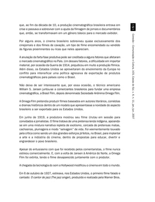 que, ao fim da década de 10, a produção cinematográfica brasileira entrava em




                                                                                         #
crise e passava a sobreviver com a ajuda da filmagem de jornais e documentários
que, então, se transformavam em um gênero básico para o mercado exibidor.




                                                                                       Conexão – Comunicação e Cultura, UCS, Caxias do Sul, v. 6, n. 11, jan./jun. 2007
Por alguns anos, o cinema brasileiro sobreviveu quase exclusivamente dos
cinejornais e dos filmes de cavação, um tipo de filme encomendado ou vendido
às figuras proeminentes ou ricas que neles apareciam.

A anulação da farta fase produtiva pode ser creditada a alguns fatores que afetaram
o mercado cinematográfico no País. Um desses fatores, a dificuldade em importar
material, por ocasião da Guerra de 1914, prejudicou em muito a produção fílmica.
Além disso, os Estados Unidos se aproveitaram do envolvimento da Europa no
conflito para intensificar uma política agressiva de exportação de produtos
cinematográficos para países como o Brasil.

Não deixa de ser interessante que, por essa ocasião, o técnico americano
William S. Jansen juntou-se a comerciantes brasileiros para fundar uma empresa
cinematográfica, a Brasil Film, depois denominada Sociedade Anônima Omega Film.

A Omega Film pretendia produzir filmes baseados em autores literários, comédias
e dramas históricos dentro de um modelo que apresentasse a novidade do aspecto
brasileiro a ser exportado para os Estados Unidos.

Em junho de 1919, a produtora mostrou seu filme Urutau em sessão para
convidados e jornalistas. O filme tratava de uma pretensa lenda indígena, apoiando-
se em uma mistura narrativa repleta de exotismo, cercada de pretensas matas,
cachoeiras, plumagens e modo “selvagem” de vida. Foi veementemente louvado
pela crítica como sendo um dos grandes esforços já feitos, no Brasil, para implantar
a arte e a indústria do cinema, dentro de propostas para educar, divertir e
engrandecer o povo brasileiro.

Apesar do entusiasmo com que foi recebido pelos comentaristas, o filme nunca
estreou comercialmente. E, com a volta de Jansen à América do Norte, a Omega
Film foi extinta, tendo o filme desaparecido juntamente com o produtor.

A chegada da tecnologia do som a Hollywood modificou o cinema em todo o mundo.

Em 6 de outubro de 1927, estreava, nos Estados Unidos, o primeiro filme falado e
cantado: O cantor de jazz (The jazz singer), produzido e realizado pela Warner Bros.
 
