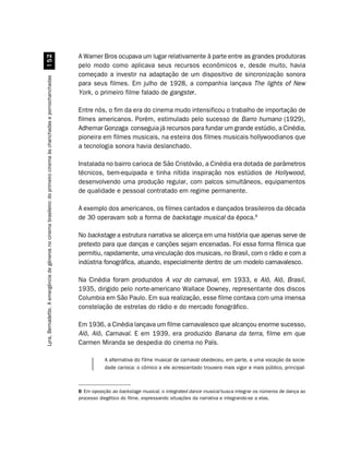 A Warner Bros ocupava um lugar relativamente à parte entre as grandes produtoras
                                                            #
                                                                                                                     pelo modo como aplicava seus recursos econômicos e, desde muito, havia
                                                                                                                     começado a investir na adaptação de um dispositivo de sincronização sonora
Lyra, Bernadette. A emergência de gêneros no cinema brasileiro: do primeiro cinema às chanchadas e pornochanchadas




                                                                                                                     para seus filmes. Em julho de 1928, a companhia lançava The lights of New
                                                                                                                     York, o primeiro filme falado de gangster.

                                                                                                                     Entre nós, o fim da era do cinema mudo intensificou o trabalho de importação de
                                                                                                                     filmes americanos. Porém, estimulado pelo sucesso de Barro humano (1929),
                                                                                                                     Adhemar Gonzaga conseguia já recursos para fundar um grande estúdio, a Cinédia,
                                                                                                                     pioneira em filmes musicais, na esteira dos filmes musicais hollywoodianos que
                                                                                                                     a tecnologia sonora havia deslanchado.

                                                                                                                     Instalada no bairro carioca de São Cristóvão, a Cinédia era dotada de parâmetros
                                                                                                                     técnicos, bem-equipada e tinha nítida inspiração nos estúdios de Hollywood,
                                                                                                                     desenvolvendo uma produção regular, com palcos simultâneos, equipamentos
                                                                                                                     de qualidade e pessoal contratado em regime permanente.

                                                                                                                     A exemplo dos americanos, os filmes cantados e dançados brasileiros da década
                                                                                                                     de 30 operavam sob a forma de backstage musical da época.8

                                                                                                                     No backstage a estrutura narrativa se alicerça em uma história que apenas serve de
                                                                                                                     pretexto para que danças e canções sejam encenadas. Foi essa forma fílmica que
                                                                                                                     permitiu, rapidamente, uma vinculação dos musicais, no Brasil, com o rádio e com a
                                                                                                                     indústria fonográfica, atuando, especialmente dentro de um modelo carnavalesco.

                                                                                                                     Na Cinédia foram produzidos A voz do carnaval, em 1933, e Alô, Alô, Brasil,
                                                                                                                     1935, dirigido pelo norte-americano Wallace Downey, representante dos discos
                                                                                                                     Columbia em São Paulo. Em sua realização, esse filme contava com uma imensa
                                                                                                                     constelação de estrelas do rádio e do mercado fonográfico.

                                                                                                                     Em 1936, a Cinédia lançava um filme carnavalesco que alcançou enorme sucesso,
                                                                                                                     Alô, Alô, Carnaval. E em 1939, era produzido Banana da terra, filme em que
                                                                                                                     Carmen Miranda se despedia do cinema no País.

                                                                                                                                A alternativa do filme musical de carnaval obedeceu, em parte, a uma vocação da socie-
                                                                                                                                dade carioca: o cômico a ele acrescentado trouxera mais vigor e mais público, principal-



                                                                                                                     8 Em oposição ao backstage musical, o integrated dance musical busca integrar os números de dança ao
                                                                                                                     processo diegético do filme, expressando situações da narrativa e integrando-se a elas.
 