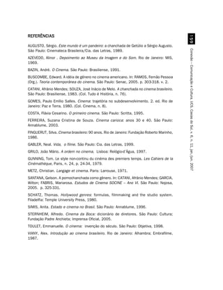 REFERÊNCIAS




                                                                                            #'
AUGUSTO, Sérgio. Este mundo é um pandeiro: a chanchada de Getúlio a Sérgio Augusto.
São Paulo: Cinemateca Brasileira/Cia. das Letras, 1989.




                                                                                          Conexão – Comunicação e Cultura, UCS, Caxias do Sul, v. 6, n. 11, jan./jun. 2007
AZEVEDO, Alinor . Depoimento ao Museu da Imagem e do Som. Rio de Janeiro: MIS,
1969.
BAZIN, André. O Cinema. São Paulo: Brasiliense, 1991.
BUSCOMBE, Edward. A idéia de gênero no cinema americano. In: RAMOS, Fernão Pessoa
(Org.). Teoria contemporânea do cinema. São Paulo: Senac, 2005. p. 303-318. v. 2.
CATANI, Afrânio Mendes; SOUZA, José Inácio de Melo. A chanchada no cinema brasileiro.
São Paulo: Brasiliense, 1983. (Col. Tudo é História, n. 76).
GOMES, Paulo Emílio Salles. Cinema: trajetória no subdesenvolvimento. 2. ed. Rio de
Janeiro: Paz e Terra, 1980. (Col. Cinema, n. 8).
COSTA, Flávia Cesarino. O primeiro cinema. São Paulo: Scritta, 1995.
FERREIRA, Suzana Cristina de Souza. Cinema carioca: anos 30 e 40. São Paulo:
Annablume, 2003.
FINGUERUT, Silva. Cinema brasileiro: 90 anos. Rio de Janeiro: Fundação Roberto Marinho,
1986.
GABLER, Neal. Vida, o filme. São Paulo: Cia. das Letras, 1999.
GRILO, João Mário. A ordem no cinema. Lisboa: Relógio-d’Água, 1997.
GUNNING, Tom. Le style non-continu du cinéma des premiers temps. Les Cahiers de la
Cinémathèque, Paris, n. 24, p. 24-34, 1979.
METZ, Christian. Langage et cinema. Paris: Larrouse, 1971.
SANTANA, Gelson. A pornochanchada como gênero. In: CATANI, Afrânio Mendes; GARCIA,
Wilton; FABRIS, Mariarosa. Estudos de Cinema SOCINE – Ano VI. São Paulo: Nojosa,
2005. p. 325-331.
SCHATZ, Thomas. Hollywood genres: formulas, filmmaking and the studio system.
Filadelfia: Temple University Press, 1980.
SIMIS, Anita. Estado e cinema no Brasil. São Paulo: Annablume, 1996.
STERNHEIM, Alfredo. Cinema da Boca: dicionário de diretores. São Paulo: Cultura;
Fundação Padre Anchieta; Imprensa Oficial, 2005.
TOULET, Emmanuelle. O cinema: invenção do século. São Paulo: Objetiva, 1998.
VIANY, Alex. Introdução ao cinema brasileiro. Rio de Janeiro: Alhambra; Embrafilme,
1987.
 