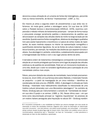 denomina a essa utilização de um universo de fontes tão heterogêneos, percorrido
                                 $
                                                                  mais ou menos livremente, de técnica “impressionista”. (1987, p. 51).
Barros, José D’Assunção. História, imaginário e mentalidades:..




                                                                  Ele mesmo já utiliza a segunda ordem de procedimentos a que atrás nos re-
                                                                  feríamos: de modo geral, prefere a abordagem serial. Em sua tese de 1978
                                                                  sobre a Piedade barroca e descristianização (VOVELLE, 1978), examinou com
                                                                  precisão e método milhares de testamentos provençais – sempre de forma maciça
                                                                  e procurando enxergar serialmente padrões e deslocamentos de padrões que
                                                                  denunciassem as variações das atitudes diante da morte na longa duração por ele
                                                                  escolhida. Quando examina fontes iconográficas, afasta-se da abordagem qualitativa
                                                                  livre para avaliar topicamente a recorrência e a ruptura de certos modos de repre-
                                                                  sentar, às vezes medindo espaços no interior da representação iconográfica e
                                                                  quantificando elementos figurativos. Se vai às fontes da cultura material, à arqui-
                                                                  tetura funerária, por exemplo, faz medições das distâncias que separam túmulos e
                                                                  altares. Sua abordagem é, portanto, sistemática, cuidadosamente preocupada com
                                                                  a homogeneidade das fontes e com o seu lugar preciso dentro da série.

                                                                  A derradeira ordem de tratamentos metodológicos corresponde à já mencionada
                                                                  eleição de um recorte privilegiado que funcione como lugar de projeção das atitudes
                                                                  coletivas ou de padrões de sensibilidade. Pode ser um microcosmo localizado ou
                                                                  uma vida, desde que o autor os considere significativos para a percepção de uma
                                                                  mentalidade coletiva mais ampla.

                                                                  Febvre, precursor distante dos estudos de mentalidade, havia tentado precisamen-
                                                                  te essa via. Já em 1942, em sua famosa obra sobre Rabelais, o historiador francês
                                                                  se propunha – a partir da investigação de um único indivíduo – identificar as
                                                                  coordenadas de toda uma era. (FEBVRE, 1962). A abordagem é criticada por Carlo
                                                                  Ginzburg – historiador mais habitualmente classificado na interconexão de uma
                                                                  história cultural (dimensão) com uma Microistória (abordagem).6 Ao contrário de
                                                                  Febvre, Ginzburg opta por instrumentalizar o conceito de “mentalidade de classe”
                                                                  em sua obra O queijo e os vermes. (1989, p. 34). Nesse último caso – em que
                                                                  toma como documentação principal os “registros inquisitoriais” do processo de
                                                                  um moleiro italiano perseguido pela Inquisição no século XVI – Ginzburg mantém-


                                                                  6 A microistória corresponde a uma modalidade da História que procura empregar uma nova escala de
                                                                  observação no exame das sociedades históricas. Elegendo como campo de observação um determinado
                                                                  locus bem circunscrito – uma vida anônima, uma prática social localizada, uma comunidade – a microistória
                                                                  almeja conhecer através da gota-d’água algo do oceano inteiro. Para utilizar uma metáfora comum entre os
                                                                  microistoriadores, abandona-se aqui o “telescópio” em favor do “microscópio”, o olhar panorâmico e
                                                                  distanciado em favor do olhar detalhista e aproximador.
 
