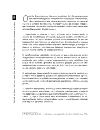grande desenvolvimento das novas tecnologias de informação provocou
                         $
                                                                                                                                               profundas modificações no comportamento da sociedade contemporânea,
                                                                                                                                        O      criou novas formas de ação e interação e assim transformou a organização
Fachinelli, Ana Cristina - Rech, Jane - Mattia, Olivar Maximino - Roveda, Vanessa. Vigília e inteligência estratégica: ferramentas...




                                                                                                                                        espacial e temporal da vida social. Thompson5 analisa os principais impactos
                                                                                                                                        que os meios de comunicação trouxeram à sociedade contemporânea, destacando
                                                                                                                                        cinco pontos principais de repercussões:

                                                                                                                                        1. reorganização do espaço e do tempo: antes dos meios de comunicação, o
                                                                                                                                        conceito de simultaneidade pressupunha que, para assistir a um determinado
                                                                                                                                        acontecimento, era necessário estar presente no ambiente-evento. Se isso não
                                                                                                                                        fosse possível, o conhecimento era adquirido através de relatos de outras pessoas
                                                                                                                                        sobre o fato. Com o desenvolvimento dos meios de comunicação, a interação se
                                                                                                                                        dissocia do ambiente, permitindo que indivíduos interajam com situações ou
                                                                                                                                        pessoas mesmo estando em espaços diferentes;

                                                                                                                                        2. transformação da visibilidade: no momento em que as interações se tornam
                                                                                                                                        independentes do compartilhamento do mesmo ambiente físico, os eventos
                                                                                                                                        envolvendo, tanto os fatos como as pessoas adquirem maior visibilidade. Isso
                                                                                                                                        porque há um aumento significativo do número de pessoas que passam a ter
                                                                                                                                        conhecimento de uma determinada situação. Políticos e líderes sociais tiveram
                                                                                                                                        que se adaptar a essa nova visibilidade;

                                                                                                                                        3. a globalização da comunicação: a crescente interconexão entre os diferentes
                                                                                                                                        pontos do mundo possibilita que atividades aconteçam numa arena que é global.
                                                                                                                                        Possibilita também que atividades sejam organizadas, planejadas ou coordenadas
                                                                                                                                        numa escala mundial envolvendo algum grau de reciprocidade e interdependências
                                                                                                                                        globais;

                                                                                                                                        4. a alteração da experiência do indivíduo num mundo mediado: o desenvolvimento
                                                                                                                                        da mídia aumentou a capacidade dos indivíduos de experimentarem, através da
                                                                                                                                        interação mediada, experiências que dificilmente aconteceriam na interação face
                                                                                                                                        a face. Ou, seja, o conhecimento local do indivíduo é complementado por co-
                                                                                                                                        nhecimentos não locais. A compreensão do mundo é, em grande parte, modelada
                                                                                                                                        pela mediação de formas simbólicas;




                                                                                                                                        5 THOMPSON, John B. A mídia e a modernidade: uma teoria social da mídia. 5. ed. Petrópolis: Vozes, 2002.
 