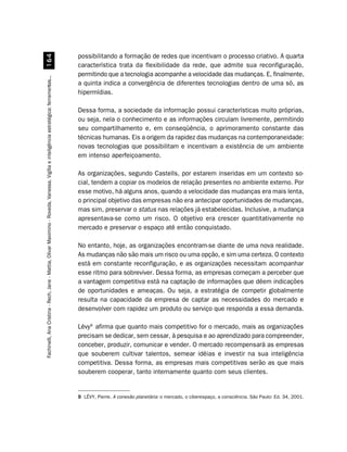 possibilitando a formação de redes que incentivam o processo criativo. A quarta
                         $
                                                                                                                                        característica trata da flexibilidade da rede, que admite sua reconfiguração,
                                                                                                                                        permitindo que a tecnologia acompanhe a velocidade das mudanças. E, finalmente,
Fachinelli, Ana Cristina - Rech, Jane - Mattia, Olivar Maximino - Roveda, Vanessa. Vigília e inteligência estratégica: ferramentas...




                                                                                                                                        a quinta indica a convergência de diferentes tecnologias dentro de uma só, as
                                                                                                                                        hipermídias.

                                                                                                                                        Dessa forma, a sociedade da informação possui características muito próprias,
                                                                                                                                        ou seja, nela o conhecimento e as informações circulam livremente, permitindo
                                                                                                                                        seu compartilhamento e, em conseqüência, o aprimoramento constante das
                                                                                                                                        técnicas humanas. Eis a origem da rapidez das mudanças na contemporaneidade:
                                                                                                                                        novas tecnologias que possibilitam e incentivam a existência de um ambiente
                                                                                                                                        em intenso aperfeiçoamento.

                                                                                                                                        As organizações, segundo Castells, por estarem inseridas em um contexto so-
                                                                                                                                        cial, tendem a copiar os modelos de relação presentes no ambiente externo. Por
                                                                                                                                        esse motivo, há alguns anos, quando a velocidade das mudanças era mais lenta,
                                                                                                                                        o principal objetivo das empresas não era antecipar oportunidades de mudanças,
                                                                                                                                        mas sim, preservar o status nas relações já estabelecidas. Inclusive, a mudança
                                                                                                                                        apresentava-se como um risco. O objetivo era crescer quantitativamente no
                                                                                                                                        mercado e preservar o espaço até então conquistado.

                                                                                                                                        No entanto, hoje, as organizações encontram-se diante de uma nova realidade.
                                                                                                                                        As mudanças não são mais um risco ou uma opção, e sim uma certeza. O contexto
                                                                                                                                        está em constante reconfiguração, e as organizações necessitam acompanhar
                                                                                                                                        esse ritmo para sobreviver. Dessa forma, as empresas começam a perceber que
                                                                                                                                        a vantagem competitiva está na captação de informações que dêem indicações
                                                                                                                                        de oportunidades e ameaças. Ou seja, a estratégia de competir globalmente
                                                                                                                                        resulta na capacidade da empresa de captar as necessidades do mercado e
                                                                                                                                        desenvolver com rapidez um produto ou serviço que responda a essa demanda.

                                                                                                                                        Lévy9 afirma que quanto mais competitivo for o mercado, mais as organizações
                                                                                                                                        precisam se dedicar, sem cessar, à pesquisa e ao aprendizado para compreender,
                                                                                                                                        conceber, produzir, comunicar e vender. O mercado recompensará as empresas
                                                                                                                                        que souberem cultivar talentos, semear idéias e investir na sua inteligência
                                                                                                                                        competitiva. Dessa forma, as empresas mais competitivas serão as que mais
                                                                                                                                        souberem cooperar, tanto internamente quanto com seus clientes.


                                                                                                                                        9 LÉVY, Pierre. A conexão planetária: o mercado, o ciberespaço, a consciência. São Paulo: Ed. 34, 2001.
 