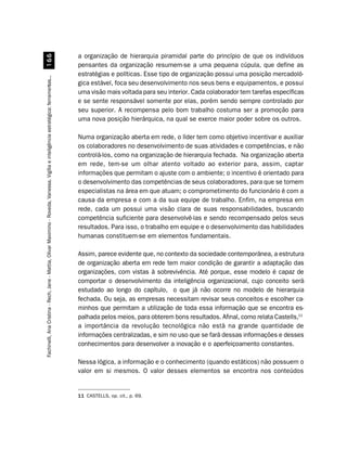 a organização de hierarquia piramidal parte do princípio de que os indivíduos
                         $$
                                                                                                                                        pensantes da organização resumem-se a uma pequena cúpula, que define as
                                                                                                                                        estratégias e políticas. Esse tipo de organização possui uma posição mercadoló-
Fachinelli, Ana Cristina - Rech, Jane - Mattia, Olivar Maximino - Roveda, Vanessa. Vigília e inteligência estratégica: ferramentas...




                                                                                                                                        gica estável, foca seu desenvolvimento nos seus bens e equipamentos, e possui
                                                                                                                                        uma visão mais voltada para seu interior. Cada colaborador tem tarefas específicas
                                                                                                                                        e se sente responsável somente por elas, porém sendo sempre controlado por
                                                                                                                                        seu superior. A recompensa pelo bom trabalho costuma ser a promoção para
                                                                                                                                        uma nova posição hierárquica, na qual se exerce maior poder sobre os outros.

                                                                                                                                        Numa organização aberta em rede, o líder tem como objetivo incentivar e auxiliar
                                                                                                                                        os colaboradores no desenvolvimento de suas atividades e competências, e não
                                                                                                                                        controlá-los, como na organização de hierarquia fechada. Na organização aberta
                                                                                                                                        em rede, tem-se um olhar atento voltado ao exterior para, assim, captar
                                                                                                                                        informações que permitam o ajuste com o ambiente; o incentivo é orientado para
                                                                                                                                        o desenvolvimento das competências de seus colaboradores, para que se tornem
                                                                                                                                        especialistas na área em que atuam; o comprometimento do funcionário é com a
                                                                                                                                        causa da empresa e com a da sua equipe de trabalho. Enfim, na empresa em
                                                                                                                                        rede, cada um possui uma visão clara de suas responsabilidades, buscando
                                                                                                                                        competência suficiente para desenvolvê-las e sendo recompensado pelos seus
                                                                                                                                        resultados. Para isso, o trabalho em equipe e o desenvolvimento das habilidades
                                                                                                                                        humanas constituem-se em elementos fundamentais.

                                                                                                                                        Assim, parece evidente que, no contexto da sociedade contemporânea, a estrutura
                                                                                                                                        de organização aberta em rede tem maior condição de garantir a adaptação das
                                                                                                                                        organizações, com vistas à sobrevivência. Até porque, esse modelo é capaz de
                                                                                                                                        comportar o desenvolvimento da inteligência organizacional, cujo conceito será
                                                                                                                                        estudado ao longo do capítulo, o que já não ocorre no modelo de hierarquia
                                                                                                                                        fechada. Ou seja, as empresas necessitam revisar seus conceitos e escolher ca-
                                                                                                                                        minhos que permitam a utilização de toda essa informação que se encontra es-
                                                                                                                                        palhada pelos meios, para obterem bons resultados. Afinal, como relata Castells,11
                                                                                                                                        a importância da revolução tecnológica não está na grande quantidade de
                                                                                                                                        informações centralizadas, e sim no uso que se fará dessas informações e desses
                                                                                                                                        conhecimentos para desenvolver a inovação e o aperfeiçoamento constantes.

                                                                                                                                        Nessa lógica, a informação e o conhecimento (quando estáticos) não possuem o
                                                                                                                                        valor em si mesmos. O valor desses elementos se encontra nos conteúdos


                                                                                                                                        11 CASTELLS, op. cit., p. 69.
 