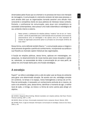 dinamizados pelos fluxos que os orientam e no processo de troca e de interação




                                                                                                          $%
de mensagens. A comunicação é o elemento condutor de todo esse processo, e
será através dela que as organizações tornarão possível uma atitude mais




                                                                                                        Conexão – Comunicação e Cultura, UCS, Caxias do Sul, v. 6, n. 11, jan./jun. 2007
consciente e competitiva diante de seus públicos de interesse nesse contexto.
Portanto, o profissional de comunicação, para atuar com competência na
sociedade contemporânea, deve possuir uma visão sistemática e estratégica de
seu ambiente interno e externo.

           Nesse contexto, o profissional de relações públicas “moderno” tem de ser um “revolu-
           cionário”, saindo da passividade para a administração ativa do processo comunicacional,
           posicionando-se como um estrategista e não apenas como um mero reprodutor de
           recados da organização procurando aplicar os princípios da comunicação simétrica de
           duas mãos.12


Dessa forma, como defende também Bueno,13 a comunicação passa a integrar o
atual processo de gestão e partilha do conhecimento, incorporando sua prática e
sua filosofia ao chamado capital intelectual das organizações.

A função de relações públicas, dessa forma, apóia-se em metodologias, em
pesquisas, no desenvolvimento de novas teorias para novas situações e apóia-
se, sobretudo, na necessidade de dotar a comunicação de um novo perfil, de
passar de uma função tácita para uma função estratégica.



A estratégia
Fayard14 se refere à estratégia como a arte de saber usar as forças do ambiente
para gerar uma determinada situação. De acordo com ele, estratégia consiste
em combinar, no tempo e no espaço, meios heterogêneos a serviço de um fim.
Para tal combinação, é necessário um conhecimento profundo de si mesmo, do
outro e do ambiente, para, dessa forma, identificar o momento de agir, o melhor
local de ação, o inimigo, os meios e a forma de como usá-los para atingir um
objetivo.


12 KUNSCH, Margarida Maria Krohling. Obtendo resultados com relações públicas. São Paulo: Pioneira
Thomson Learning, 1997. p. 146.
13 BUENO, Wilson da Costa. Comunicação empresarial: teoria e pesquisa. Barueri: Manole, 2003.
14 FAYARD, Pierre. O jogo da interação: informação e comunicação em estratégia. Caxias do Sul: Educs,
2000. p. 59.
 