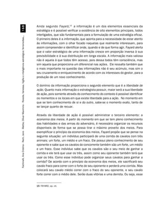 Ainda segundo Fayard, 15 a informação é um dos elementos essenciais da
                         $
                                                                                                                                        estratégia e é possível verificar a existência de oito elementos principais, todos
                                                                                                                                        interligados, que são fundamentais para a formulação de uma estratégia eficaz.
Fachinelli, Ana Cristina - Rech, Jane - Mattia, Olivar Maximino - Roveda, Vanessa. Vigília e inteligência estratégica: ferramentas...




                                                                                                                                        O primeiro deles é a informação, que aponta para a necessidade de estar atento
                                                                                                                                        às informações, com o olhar focado naquelas que realmente interessam, para
                                                                                                                                        assim compreender e identificar onde, quando e de que forma agir. Fayard alerta
                                                                                                                                        que o valor estratégico de uma informação cresce em proporção inversa à sua
                                                                                                                                        previsibilidade e à sua distribuição em longa escala. A informação mais valiosa
                                                                                                                                        não é aquela à que todos têm acesso, pois dessa todos têm consciência, mas
                                                                                                                                        sim aquela que proporciona um diferencial nas ações. Ele ressalta também que
                                                                                                                                        o mais importante na questão das informações não é seu acúmulo, mas sim o
                                                                                                                                        seu cruzamento e enriquecimento de acordo com os interesses do gestor, para a
                                                                                                                                        produção de um novo conhecimento.

                                                                                                                                        O domínio da informação proporciona o segundo elemento que é a liberdade de
                                                                                                                                        ação. Quanto mais informação o estrategista possuir, maior será a sua liberdade
                                                                                                                                        de ação, pois somente através do conhecimento do contexto é possível identificar
                                                                                                                                        os momentos e os locais em que existe liberdade para a ação. No momento em
                                                                                                                                        que se tem conhecimento de si e do outro, sabe-se o momento exato, tanto de
                                                                                                                                        se lançar quanto de recuar.

                                                                                                                                        Através da liberdade de ação é possível administrar o terceiro elemento: a
                                                                                                                                        economia dos meios. A partir do momento em que se tem pleno conhecimento
                                                                                                                                        das habilidades e das armas do adversário, é necessário organizar os recursos
                                                                                                                                        disponíveis de forma que se possa tirar o máximo proveito dos meios. Para
                                                                                                                                        exemplificar o princípio da economia dos meios, Fayard propõe que se pense na
                                                                                                                                        seguinte situação: um indivíduo participará de uma corrida de cavalos com três
                                                                                                                                        animais: um forte, um médio e um fraco. Ele possui pleno conhecimento de seu
                                                                                                                                        oponente e sabe que os cavalos do concorrente também são um forte, um médio
                                                                                                                                        e um fraco. Esse indivíduo sabe que os cavalos são o seu meio de ganhar a
                                                                                                                                        corrida e ele terá que usar os três, assim como seu oponente também terá que
                                                                                                                                        usar os três. Como esse indivíduo pode organizar seus cavalos para ganhar a
                                                                                                                                        corrida? De acordo com o princípio da economia dos meios, ele sacrificará seu
                                                                                                                                        cavalo fraco para correr com o forte do seu oponente e perderá uma corrida. Mas
                                                                                                                                        colocará seu cavalo médio correr com o fraco do seu oponente, e seu cavalo
                                                                                                                                        forte correr com o médio dele. Serão duas vitórias e uma derrota. Ou seja, esse


                                                                                                                                        15 FAYARD, op. cit.
 
