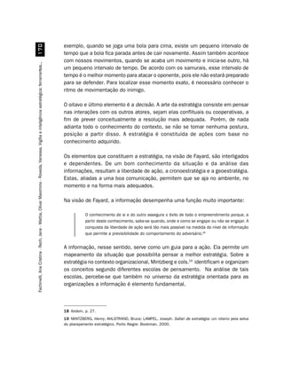 exemplo, quando se joga uma bola para cima, existe um pequeno intervalo de
                         %
                                                                                                                                        tempo que a bola fica parada antes de cair novamente. Assim também acontece
                                                                                                                                        com nossos movimentos, quando se acaba um movimento e inicia-se outro, há
Fachinelli, Ana Cristina - Rech, Jane - Mattia, Olivar Maximino - Roveda, Vanessa. Vigília e inteligência estratégica: ferramentas...




                                                                                                                                        um pequeno intervalo de tempo. De acordo com os samurais, esse intervalo de
                                                                                                                                        tempo é o melhor momento para atacar o oponente, pois ele não estará preparado
                                                                                                                                        para se defender. Para localizar esse momento exato, é necessário conhecer o
                                                                                                                                        ritmo de movimentação do inimigo.

                                                                                                                                        O oitavo e último elemento é a decisão. A arte da estratégia consiste em pensar
                                                                                                                                        nas interações com os outros atores, sejam elas conflituais ou cooperativas, a
                                                                                                                                        fim de prever conceitualmente a resolução mais adequada. Porém, de nada
                                                                                                                                        adianta todo o conhecimento do contexto, se não se tomar nenhuma postura,
                                                                                                                                        posição a partir disso. A estratégia é constituída de ações com base no
                                                                                                                                        conhecimento adquirido.

                                                                                                                                        Os elementos que constituem a estratégia, na visão de Fayard, são interligados
                                                                                                                                        e dependentes. De um bom conhecimento da situação e da análise das
                                                                                                                                        informações, resultam a liberdade de ação, a cronoestratégia e a geoestratégia.
                                                                                                                                        Estas, aliadas a uma boa comunicação, permitem que se aja no ambiente, no
                                                                                                                                        momento e na forma mais adequados.

                                                                                                                                        Na visão de Fayard, a informação desempenha uma função muito importante:

                                                                                                                                                   O conhecimento de si e do outro assegura o êxito de todo o empreendimento porque, a
                                                                                                                                                   partir deste conhecimento, sabe-se quando, onde e como se engajar ou não se engajar. A
                                                                                                                                                   conquista da liberdade de ação será tão mais possível na medida do nível de informação
                                                                                                                                                   que permite a previsibilidade do comportamento do adversário.18


                                                                                                                                        A informação, nesse sentido, serve como um guia para a ação. Ela permite um
                                                                                                                                        mapeamento da situação que possibilita pensar a melhor estratégia. Sobre a
                                                                                                                                        estratégia no contexto organizacional, Mintzberg e cols.19 identificam e organizam
                                                                                                                                        os conceitos segundo diferentes escolas de pensamento. Na análise de tais
                                                                                                                                        escolas, percebe-se que também no universo da estratégia orientada para as
                                                                                                                                        organizações a informação é elemento fundamental.



                                                                                                                                        18 Ibidem, p. 27.
                                                                                                                                        19 MINTZBERG, Henry; AHLSTRAND, Bruce; LAMPEL, Joseph. Safari de estratégia: um roteiro pela selva
                                                                                                                                        do planejamento estratégico. Porto Alegre: Bookman, 2000.
 