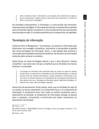 %!
           então, investida na ação. A informação e a comunicação, pelo conhecimento e organiza-
           ção que proporcionam, dispõem hoje de instrumentos que revolucionam a maneira de
           definir e de conduzir a estratégia.22




                                                                                                    Conexão – Comunicação e Cultura, UCS, Caxias do Sul, v. 6, n. 11, jan./jun. 2007
Na sociedade contemporânea, a informação e a comunicação são elementos-
chave para boas estratégias. A informação permite que a empresa tenha subsídios
para uma decisão rápida e consistente. A comunicação permite que essa decisão
seja colocada em ação. E a iniciativa possibilita que a empresa atue com agilidade.



Tecnologias da informação
Conforme Porter e Montgomery,23 as empresas, ao utilizarem a informação para
desenvolver uma vantagem competitiva, reconhecem a necessidade da gestão
das novas tecnologias de informação. Assim, o valor gerado pela empresa é
mensurado pela totalidade de pacotes de benefícios, de serviços e de informações
produzida pelos serviços ou produtos.

Dessa forma, as novas tecnologias alteram o que o autor denomina “escopo
competitivo”, que nada mais é do que a amplitude que as atividades da empresa
alcançam na sociedade:

           A tecnologia da informação está permeando todos os pontos da cadeia de valores,
           transformando a maneira como as atividades de valor são desempenhadas e a natureza
           dos elos entre elas. Também está afetando o escopo competitivo e reformulando a ma-
           neira como os produtos satisfazem as necessidades dos compradores. Esses efeitos bá-
           sicos explicam por que a tecnologia da informação adquiriu significado estratégico e é
           diferente das muitas outras tecnologias utilizadas.24


Nessa linha de pensamento, Porter explica, ainda, que as atividades de valor de
um produto ou serviço apresentam um componente físico e um componente de
informação. O componente físico inclui todas as tarefas necessárias para o
desempenho da atividade. O componente de informações abrange os passos
para a captação, manipulação e distribuição dos dados necessários ao
desempenho da atividade.


22 Ibidem, p. 137.
23 PORTER, Michael E.; MONTGOMERY, Cynthia A. Estratégia: a busca da vantagem competitiva. 7. ed.
Rio de Janeiro: Campus, 2002.
24 Ibidem, p. 88.
 