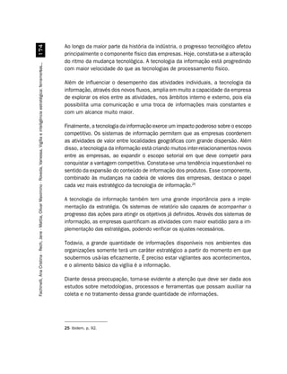 Ao longo da maior parte da história da indústria, o progresso tecnológico afetou
                         %
                                                                                                                                        principalmente o componente físico das empresas. Hoje, constata-se a alteração
                                                                                                                                        do ritmo da mudança tecnológica. A tecnologia da informação está progredindo
Fachinelli, Ana Cristina - Rech, Jane - Mattia, Olivar Maximino - Roveda, Vanessa. Vigília e inteligência estratégica: ferramentas...




                                                                                                                                        com maior velocidade do que as tecnologias de processamento físico.

                                                                                                                                        Além de influenciar o desempenho das atividades individuais, a tecnologia da
                                                                                                                                        informação, através dos novos fluxos, amplia em muito a capacidade da empresa
                                                                                                                                        de explorar os elos entre as atividades, nos âmbitos interno e externo, pois ela
                                                                                                                                        possibilita uma comunicação e uma troca de informações mais constantes e
                                                                                                                                        com um alcance muito maior.

                                                                                                                                        Finalmente, a tecnologia da informação exerce um impacto poderoso sobre o escopo
                                                                                                                                        competitivo. Os sistemas de informação permitem que as empresas coordenem
                                                                                                                                        as atividades de valor entre localidades geográficas com grande dispersão. Além
                                                                                                                                        disso, a tecnologia da informação está criando muitos inter-relacionamentos novos
                                                                                                                                        entre as empresas, ao expandir o escopo setorial em que deve competir para
                                                                                                                                        conquistar a vantagem competitiva. Constata-se uma tendência inquestionável no
                                                                                                                                        sentido da expansão do conteúdo de informação dos produtos. Esse componente,
                                                                                                                                        combinado às mudanças na cadeia de valores das empresas, destaca o papel
                                                                                                                                        cada vez mais estratégico da tecnologia de informação.25

                                                                                                                                        A tecnologia da informação também tem uma grande importância para a imple-
                                                                                                                                        mentação da estratégia. Os sistemas de relatório são capazes de acompanhar o
                                                                                                                                        progresso das ações para atingir os objetivos já definidos. Através dos sistemas de
                                                                                                                                        informação, as empresas quantificam as atividades com maior exatidão para a im-
                                                                                                                                        plementação das estratégias, podendo verificar os ajustes necessários.

                                                                                                                                        Todavia, a grande quantidade de informações disponíveis nos ambientes das
                                                                                                                                        organizações somente terá um caráter estratégico a partir do momento em que
                                                                                                                                        soubermos usá-las eficazmente. É preciso estar vigilantes aos acontecimentos,
                                                                                                                                        e o alimento básico da vigília é a informação.

                                                                                                                                        Diante dessa preocupação, torna-se evidente a atenção que deve ser dada aos
                                                                                                                                        estudos sobre metodologias, processos e ferramentas que possam auxiliar na
                                                                                                                                        coleta e no tratamento dessa grande quantidade de informações.




                                                                                                                                        25 Ibidem, p. 92.
 