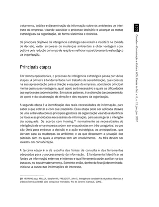 tratamento, análise e disseminação da informação sobre os ambientes de inter-




                                                                                                          %%
esse da empresa, visando subsidiar o processo decisório e alcançar as metas
estratégicas da organização, de forma sistêmica e rotineira.




                                                                                                        Conexão – Comunicação e Cultura, UCS, Caxias do Sul, v. 6, n. 11, jan./jun. 2007
Os principais objetivos da inteligência estratégia são reduzir a incerteza na tomada
de decisão, evitar surpresas de mudanças ambientais e obter vantagem com-
petitiva pela redução do tempo de reação e melhorar o posicionamento estratégico
da organização.



Principais etapas
Em termos operacionais, o processo de inteligência estratégica passa por várias
etapas. A primeira é fundamentada num trabalho de sensibilização, que consiste
na sua apresentação para a direção e equipes da empresa, abordando principal-
mente quais suas vantagens, qual apoio será necessário e quais as dificuldades
que o processo pode encontrar. Em outras palavras, é a obtenção da compreensão,
do apoio e da colaboração da direção e das equipes da organização.

A segunda etapa é a identificação das reais necessidades de informação, para
saber o que coletar e com que propósito. Essa etapa pode ser aplicada através
de uma entrevista com os principais gestores da organização visando a identificar
os focos e as prioridades necessárias de informação, para assim gerar a inteligên-
cia adequada. De acordo com Herring,30 normalmente as necessidades de
inteligência de uma empresa podem ser enquadradas em três categorias: as que
são úteis para embasar a decisão e a ação estratégica; as antecipativas, que
alertam para as mudanças do ambiente; e as que descrevem a situação dos
públicos com os quais a empresa tem um envolvimento. As três devem ser
levadas em consideração.

A terceira etapa é a da escolha das fontes de consulta e das ferramentas
adequadas para o processamento da informação. É fundamental identificar as
fontes de informação externas e internas e qual ferramenta pode auxiliar na sua
busca ou no seu armazenamento. Somente então, dentro do foco já determinado,
inicia-se a busca das informações de interesse.


30 HERRING apud MILLER, Stephen H.; PRESCOTT, John E. Inteligência competitiva na prática: técnicas e
práticas bem-sucedidas para conquistar mercados. Rio de Janeiro: Campus, 2002.
 