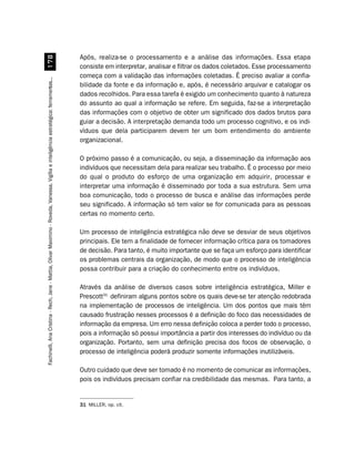 Após, realiza-se o processamento e a análise das informações. Essa etapa
                         %
                                                                                                                                        consiste em interpretar, analisar e filtrar os dados coletados. Esse processamento
                                                                                                                                        começa com a validação das informações coletadas. É preciso avaliar a confia-
Fachinelli, Ana Cristina - Rech, Jane - Mattia, Olivar Maximino - Roveda, Vanessa. Vigília e inteligência estratégica: ferramentas...




                                                                                                                                        bilidade da fonte e da informação e, após, é necessário arquivar e catalogar os
                                                                                                                                        dados recolhidos. Para essa tarefa é exigido um conhecimento quanto à natureza
                                                                                                                                        do assunto ao qual a informação se refere. Em seguida, faz-se a interpretação
                                                                                                                                        das informações com o objetivo de obter um significado dos dados brutos para
                                                                                                                                        guiar a decisão. A interpretação demanda todo um processo cognitivo, e os indi-
                                                                                                                                        víduos que dela participarem devem ter um bom entendimento do ambiente
                                                                                                                                        organizacional.

                                                                                                                                        O próximo passo é a comunicação, ou seja, a disseminação da informação aos
                                                                                                                                        indivíduos que necessitam dela para realizar seu trabalho. É o processo por meio
                                                                                                                                        do qual o produto do esforço de uma organização em adquirir, processar e
                                                                                                                                        interpretar uma informação é disseminado por toda a sua estrutura. Sem uma
                                                                                                                                        boa comunicação, todo o processo de busca e análise das informações perde
                                                                                                                                        seu significado. A informação só tem valor se for comunicada para as pessoas
                                                                                                                                        certas no momento certo.

                                                                                                                                        Um processo de inteligência estratégica não deve se desviar de seus objetivos
                                                                                                                                        principais. Ele tem a finalidade de fornecer informação crítica para os tomadores
                                                                                                                                        de decisão. Para tanto, é muito importante que se faça um esforço para identificar
                                                                                                                                        os problemas centrais da organização, de modo que o processo de inteligência
                                                                                                                                        possa contribuir para a criação do conhecimento entre os indivíduos.

                                                                                                                                        Através da análise de diversos casos sobre inteligência estratégica, Miller e
                                                                                                                                        Prescott31 definiram alguns pontos sobre os quais deve-se ter atenção redobrada
                                                                                                                                        na implementação de processos de inteligência. Um dos pontos que mais têm
                                                                                                                                        causado frustração nesses processos é a definição do foco das necessidades de
                                                                                                                                        informação da empresa. Um erro nessa definição coloca a perder todo o processo,
                                                                                                                                        pois a informação só possui importância a partir dos interesses do indivíduo ou da
                                                                                                                                        organização. Portanto, sem uma definição precisa dos focos de observação, o
                                                                                                                                        processo de inteligência poderá produzir somente informações inutilizáveis.

                                                                                                                                        Outro cuidado que deve ser tomado é no momento de comunicar as informações,
                                                                                                                                        pois os indivíduos precisam confiar na credibilidade das mesmas. Para tanto, a


                                                                                                                                        31 MILLER, op. cit.
 