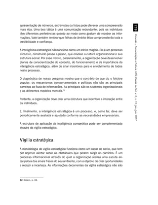apresentação de números, entrevistas ou fotos pode oferecer uma compreensão




                                                                                        %'
mais rica. Uma boa tática é uma comunicação redundante, pois os indivíduos
têm diferentes preferências quanto ao modo como gostam de receber as infor-




                                                                                      Conexão – Comunicação e Cultura, UCS, Caxias do Sul, v. 6, n. 11, jan./jun. 2007
mações. Vale também lembrar que falhas de âmbito ético comprometerão toda a
credibilidade e confiança.

A inteligência estratégica não funciona como um efeito mágico. Ela é um processo
evolutivo, construído passo a passo, que envolve a cultura organizacional e sua
estrutura social. Por esse motivo, paralelamente, a organização deve desenvolver
planos de conscientização do conceito, do funcionamento e da importância da
inteligência estratégica, além de criar incentivos para o envolvimento de todos
neste processo.

O diagnóstico de nossa pesquisa mostra que o contrário do que diz o folclore
popular, os mecanismos comportamentais e políticos não são as principais
barreiras ao fluxo de informações. As principais são os sistemas organizacionais
e os diferentes modelos mentais.32

Portanto, a organização deve criar uma estrutura que incentive a interação entre
os indivíduos.

E, finalmente, a inteligência estratégica é um processo, e, como tal, deve ser
periodicamente avaliada e ajustada conforme as necessidades empresariais.

A estrutura de aplicação da inteligência competitiva pode ser complementada
através da vigília estratégica.



Vigília estratégica
A metodologia de vigília estratégica funciona como um radar de navio, que tem
por objetivo alertar sobre os obstáculos que podem surgir no caminho. É um
processo informacional através do qual a organização realiza uma escuta an-
tecipativa dos sinais fracos do seu ambiente, com o objetivo de criar oportunidades
e reduzir a incerteza. As informações decorrentes da vigília estratégica não são



32 Ibidem, p. 33.
 