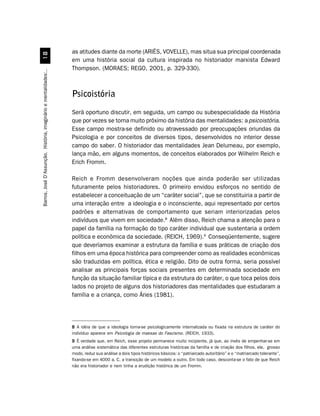 as atitudes diante da morte (ARIÉS, VOVELLE), mas situa sua principal coordenada
                                 
                                                                  em uma história social da cultura inspirada no historiador marxista Edward
                                                                  Thompson. (MORAES; REGO, 2001, p. 329-330).
Barros, José D’Assunção. História, imaginário e mentalidades:..




                                                                  Psicoistória
                                                                  Será oportuno discutir, em seguida, um campo ou subespecialidade da História
                                                                  que por vezes se torna muito próximo da história das mentalidades: a psicoistória.
                                                                  Esse campo mostra-se definido ou atravessado por preocupações oriundas da
                                                                  Psicologia e por conceitos de diversos tipos, desenvolvidos no interior desse
                                                                  campo do saber. O historiador das mentalidades Jean Delumeau, por exemplo,
                                                                  lança mão, em alguns momentos, de conceitos elaborados por Wilhelm Reich e
                                                                  Erich Fromm.

                                                                  Reich e Fromm desenvolveram noções que ainda poderão ser utilizadas
                                                                  futuramente pelos historiadores. O primeiro envidou esforços no sentido de
                                                                  estabelecer a conceituação de um “caráter social”, que se constituiria a partir de
                                                                  uma interação entre a ideologia e o inconsciente, aqui representado por certos
                                                                  padrões e alternativas de comportamento que seriam interiorizadas pelos
                                                                  indivíduos que vivem em sociedade.8 Além disso, Reich chama a atenção para o
                                                                  papel da família na formação do tipo caráter individual que sustentaria a ordem
                                                                  política e econômica da sociedade. (REICH, 1969).9 Conseqüentemente, sugere
                                                                  que deveríamos examinar a estrutura da família e suas práticas de criação dos
                                                                  filhos em uma época histórica para compreender como as realidades econômicas
                                                                  são traduzidas em política, ética e religião. Dito de outra forma, seria possível
                                                                  analisar as principais forças sociais presentes em determinada sociedade em
                                                                  função da situação familiar típica e da estrutura do caráter, o que toca pelos dois
                                                                  lados no projeto de alguns dos historiadores das mentalidades que estudaram a
                                                                  família e a criança, como Áries (1981).




                                                                  8 A idéia de que a ideologia torna-se psicologicamente internalizada ou fixada na estrutura de caráter do
                                                                  indivíduo aparece em Psicologia de massas do Fascismo. (REICH, 1933).
                                                                  9 É verdade que, em Reich, esse projeto permanece muito incipiente, já que, ao invés de empenhar-se em
                                                                  uma análise sistemática das diferentes estruturas históricas da família e de criação dos filhos, ele, grosso
                                                                  modo, reduz sua análise a dois tipos históricos básicos: o “patriarcado autoritário” e o “matriarcado tolerante”,
                                                                  fixando-se em 4000 a. C. a transição de um modelo a outro. Em todo caso, desconta-se o fato de que Reich
                                                                  não era historiador e nem tinha a erudição histórica de um Fromm.
 
