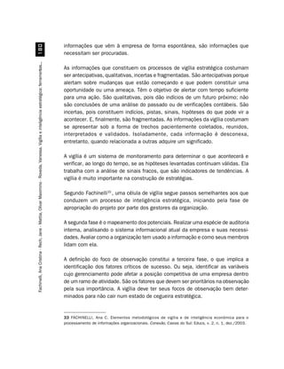 informações que vêm à empresa de forma espontânea, são informações que
                         
                                                                                                                                        necessitam ser procuradas.
Fachinelli, Ana Cristina - Rech, Jane - Mattia, Olivar Maximino - Roveda, Vanessa. Vigília e inteligência estratégica: ferramentas...




                                                                                                                                        As informações que constituem os processos de vigília estratégica costumam
                                                                                                                                        ser antecipativas, qualitativas, incertas e fragmentadas. São antecipativas porque
                                                                                                                                        alertam sobre mudanças que estão começando e que podem constituir uma
                                                                                                                                        oportunidade ou uma ameaça. Têm o objetivo de alertar com tempo suficiente
                                                                                                                                        para uma ação. São qualitativas, pois dão indícios de um futuro próximo; não
                                                                                                                                        são conclusões de uma análise do passado ou de verificações contábeis. São
                                                                                                                                        incertas, pois constituem indícios, pistas, sinais, hipóteses do que pode vir a
                                                                                                                                        acontecer. E, finalmente, são fragmentadas. As informações da vigília costumam
                                                                                                                                        se apresentar sob a forma de trechos pacientemente coletados, reunidos,
                                                                                                                                        interpretados e validados. Isoladamente, cada informação é desconexa,
                                                                                                                                        entretanto, quando relacionada a outras adquire um significado.

                                                                                                                                        A vigília é um sistema de monitoramento para determinar o que acontecerá e
                                                                                                                                        verificar, ao longo do tempo, se as hipóteses levantadas continuam válidas. Ela
                                                                                                                                        trabalha com a análise de sinais fracos, que são indicadores de tendências. A
                                                                                                                                        vigília é muito importante na construção de estratégias.

                                                                                                                                        Segundo Fachinelli33 , uma célula de vigília segue passos semelhantes aos que
                                                                                                                                        conduzem um processo de inteligência estratégica, iniciando pela fase de
                                                                                                                                        apropriação do projeto por parte dos gestores da organização.

                                                                                                                                        A segunda fase é o mapeamento dos potenciais. Realizar uma espécie de auditoria
                                                                                                                                        interna, analisando o sistema informacional atual da empresa e suas necessi-
                                                                                                                                        dades. Avaliar como a organização tem usado a informação e como seus membros
                                                                                                                                        lidam com ela.

                                                                                                                                        A definição do foco de observação constitui a terceira fase, o que implica a
                                                                                                                                        identificação dos fatores críticos de sucesso. Ou seja, identificar as variáveis
                                                                                                                                        cujo gerenciamento pode afetar a posição competitiva de uma empresa dentro
                                                                                                                                        de um ramo de atividade. São os fatores que devem ser prioritários na observação
                                                                                                                                        pela sua importância. A vigília deve ter seus focos de observação bem deter-
                                                                                                                                        minados para não cair num estado de cegueira estratégica.


                                                                                                                                        33 FACHINELLI, Ana C. Elementos metodológicos de vigília e de inteligência econômica para o
                                                                                                                                        processamento de informações organizacionais. Conexão, Caxias do Sul: Educs, v. 2, n. 1, dez./2003.
 