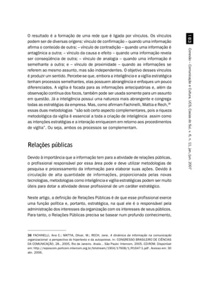 O resultado é a formação de uma rede que é ligada por vínculos. Os vínculos




                                                                                                      !
podem ser de diversas origens: vínculo de confirmação – quando uma informação
afirma o conteúdo de outra; – vínculo de contradição – quando uma informação é




                                                                                                    Conexão – Comunicação e Cultura, UCS, Caxias do Sul, v. 6, n. 11, jan./jun. 2007
antagônica a outra; – vínculo da causa e efeito – quando uma informação revela
ser conseqüência de outra; – vínculo de analogia – quando uma informação é
semelhante a outra; e – vínculo de proximidade – quando as informações se
referem ao mesmo assunto, mas são independentes. O objetivo desses vínculos
é produzir um sentido. Percebe-se que, embora a inteligência e a vigília estratégica
tenham processos semelhantes, elas possuem abrangência e enfoques um pouco
diferenciados. A vigília é focada para as informações antecipatórias e, além da
observação contínua dos focos, também pode ser usada somente para um assunto
em questão. Já a inteligência possui uma natureza mais abrangente e congrega
todas as estratégias da empresa. Mas, como afirmam Fachinelli, Mattia e Rech,36
essas duas metodologias “são sob certo aspecto complementares, pois a riqueza
metodológica da vigília é essencial a toda a criação de inteligência assim como
as intenções estratégias e a interação enriquecem em retorno aos procedimentos
de vigília”. Ou seja, ambos os processos se complementam.



Relações públicas
Devido à importância que a informação tem para a atividade de relações públicas,
o profissional responsável por essa área pode e deve utilizar metodologias de
pesquisa e processamento da informação para elaborar suas ações. Devido à
circulação de alta quantidade de informações, proporcionada pelas novas
tecnologias, metodologias como inteligência e vigília estratégicas podem ser muito
úteis para dotar a atividade desse profissional de um caráter estratégico.

Neste artigo, a definição de Relações Públicas é de que esse profissional exerce
uma função política e, portanto, estratégica, na qual ele é o responsável pela
administração dos interesses da organização com os interesses de seus públicos.
Para tanto, o Relações Públicas precisa se basear num profundo conhecimento,



36 FACHINELLI, Ana C.; MATTIA, Olivar, M.; RECH, Jane. A dinâmica da informação na comunicação
organizacional: a perspectiva do hipertexto e da autopoiese. In: CONGRESSO BRASILEIRO DE CIÊNCIAS
DA COMUNICAÇÃO, 28., 2005, Rio de Janeiro. Anais... São Paulo: Intercom, 2005. CD-ROM. Disponível
em: http://reposcom.portcom.intercom.org.br/bitstream/1904/17608/1/R1647-1.pdf . Acesso em: 30
abr. 2006.
 