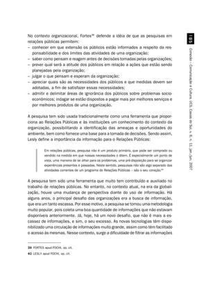 No contexto organizacional, Fortes39 defende a idéia de que as pesquisas em




                                                                                                      #
relações públicas permitem:
– conhecer em que extensão os públicos estão informados a respeito da res-




                                                                                                    Conexão – Comunicação e Cultura, UCS, Caxias do Sul, v. 6, n. 11, jan./jun. 2007
   ponsabilidade e dos limites das atividades de uma organização;
– saber como pensam e reagem antes de decisões tomadas pelas organizações;
– prever qual será a atitude dos públicos em relação a ações que estão sendo
   planejadas pela organização;
– julgar o que pensam e esperam da organização;
– apreciar quais são as necessidades dos públicos e que medidas devem ser
   adotadas, a fim de satisfazer essas necessidades;
– admitir e delimitar áreas de ignorância dos públicos sobre problemas socio-
   econômicos; indagar se estão dispostos a pagar mais por melhores serviços e
   por melhores produtos de uma organização.

A pesquisa tem sido usada tradicionalmente como uma ferramenta que propor-
ciona ao Relações Públicas e às instituições um conhecimento do contexto da
organização, possibilitando a identificação das ameaças e oportunidades do
ambiente, bem como fornece uma base para a tomada de decisões. Sendo assim,
Lesly define a importância da informação para o Relações Públicas:

           Em relações públicas, pesquisa não é um produto primário, que pode ser comprado ou
           vendido na medida em que nossas necessidades o ditem. É especialmente um ponto de
           vista, uma maneira de se olhar para os problemas, uma pré-disposição para se organizar
           experiências presentes e passadas. Neste sentido, pesquisas não são algo separado das
           atividades correntes de um programa de Relações Públicas – são o seu coração.40


A pesquisa tem sido uma ferramenta que muito tem contribuído e auxiliado no
trabalho de relações públicas. No entanto, no contexto atual, na era da globali-
zação, houve uma mudança de perspectiva diante do uso de informação. Há
alguns anos, o principal desafio das organizações era a busca de informação,
que era um tanto escassa. Por esse motivo, a pesquisa se tornou uma metodologia
muito popular, pois coleta uma boa quantidade de informações que não estavam
disponíveis anteriormente. Já, hoje, há um novo desafio, que não é mais a es-
cassez de informações, e sim, o seu excesso. As novas tecnologias têm dispo-
nibilizado uma circulação de informações muito grande, assim como têm facilitado
o acesso às mesmas. Nesse contexto, surge a dificuldade de filtrar as informações


39 FORTES apud FOCHI, op. cit.
40 LESLY apud FOCHI, op. cit.
 