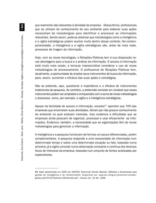 que realmente são relevantes à atividade da empresa. Dessa forma, profissionais
                         $
                                                                                                                                        que se utilizam do conhecimento do seu ambiente para elaborar suas ações
                                                                                                                                        necessitam de metodologias para identificar e processar as informações
Fachinelli, Ana Cristina - Rech, Jane - Mattia, Olivar Maximino - Roveda, Vanessa. Vigília e inteligência estratégica: ferramentas...




                                                                                                                                        relevantes. Sendo assim, pode-se observar que metodologias como a inteligência
                                                                                                                                        e a vigília estratégicas podem auxiliar muito dentro desse contexto. Na contem-
                                                                                                                                        poraneidade, a inteligência e a vigília estratégicas são, antes de mais nada,
                                                                                                                                        processos de triagem da informação.

                                                                                                                                        Hoje, com as novas tecnologias, o Relações Públicas tem à sua disposição no-
                                                                                                                                        vas abordagens para a busca e a análise da informação. O acesso à informação
                                                                                                                                        está muito mais amplo, e torna-se imprescindível considerar o uso de novas
                                                                                                                                        metodologias de processamento. O profissional de Relações Públicas tem,
                                                                                                                                        atualmente, a oportunidade de ampliar seus instrumentos de busca da informação,
                                                                                                                                        para, assim, aumentar a eficácia das suas ações e estratégias.

                                                                                                                                        Não se pretende, aqui, questionar a importância e a eficácia de instrumentos
                                                                                                                                        tradicionais de pesquisa. Ao contrário, a pretensão consiste em sinalizar que esses
                                                                                                                                        instrumentos podem ser ampliados e enriquecidos com a soma de novas metodologias
                                                                                                                                        e processos, como, por exemplo, a vigília e a inteligência estratégicas.

                                                                                                                                        Apesar da facilidade de acesso à informação, estudos41 apontam que 70% das
                                                                                                                                        empresas que encerraram suas atividades, faliram por não possuir conhecimento
                                                                                                                                        do ambiente no qual estavam inseridas. Isso evidencia a dificuldade que as
                                                                                                                                        empresas ainda possuem de organizar, processar e usar eficazmente as infor-
                                                                                                                                        mações. Evidencia, também, a necessidade que as organizações têm de novas
                                                                                                                                        metodologias para gerenciar a informação.

                                                                                                                                        A inteligência e a pesquisa funcionam de formas um pouco diferenciadas, porém
                                                                                                                                        complementares. A pesquisa responde a uma necessidade de informação num
                                                                                                                                        determinado tempo e sobre uma determinada situação ou fato, baseada numa
                                                                                                                                        amostra; já a vigília consiste numa observação constante e contínua dos diversos
                                                                                                                                        focos de interesse da empresa, baseada num conjunto de fontes analisadas por
                                                                                                                                        especialistas.




                                                                                                                                        41 Dado apresentado em 2000 por SANTOS, Raimundo Nonato Macedo. Métodos e ferramentas para
                                                                                                                                        gestão de inteligência e do conhecimento . Disponível em: www.eci.ufmg.br/pcionline/include/
                                                                                                                                        getdoc.php?id=527article=281mode=pdf – Acesso em: 16 abr. 2006.
 