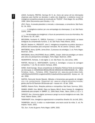 LESCA, Humberto; FREITAS, Henrique M. R. de. Como dar senso útil às informações
                         '
                                                                                                                                        dispersas para facilitar as decisões e ações dos dirigentes: o problema crucial da
                                                                                                                                        inteligência competitiva através da construção de “PUZZLE”. Porto Alegre: Ed. da UFRGS,
                                                                                                                                        1996. (Série Documentos para Estudos, n. 6).
Fachinelli, Ana Cristina - Rech, Jane - Mattia, Olivar Maximino - Roveda, Vanessa. Vigília e inteligência estratégica: ferramentas...




                                                                                                                                        LÉVY, Pierre. A conexão planetária: o mercado, o ciberespaço, a consciência. São Paulo:
                                                                                                                                        Ed. 34, 2001.
                                                                                                                                        ______. A inteligência coletiva: por uma antropologia do ciberespaço. 2. ed. São Paulo:
                                                                                                                                        Loyola, 1999.
                                                                                                                                        _____. As tecnologias da inteligência: o futuro do pensamento na era da informática. Rio
                                                                                                                                        de Janeiro: Ed. 34, 1997.
                                                                                                                                        MATURANA, Humberto R.; VARELA, Francisco J. A árvore do conhecimento: as bases
                                                                                                                                        biológicas da compreensão humana. 2. ed. São Paulo: Palas Athena, 2002.
                                                                                                                                        MILLER, Stephen H.; PRESCOTT, John E. Inteligência competitiva na prática: técnicas e
                                                                                                                                        práticas bem-sucedidas para conquistar mercados. Rio de Janeiro: Campus, 2002.
                                                                                                                                        MINTZBERG, Henry; QUINN, James Brian. O processo da estratégia. 3. ed. Porto Alegre:
                                                                                                                                        Bookman, 2001.
                                                                                                                                        MINTZBERG, Henry; AHLSTRAND, Bruce; LAMPEL, Joseph. Safari de estratégia: um roteiro
                                                                                                                                        pela selva do planejamento estratégico. Porto Alegre: Bookman, 2000.
                                                                                                                                        NEGROPONTE, Nicholas. A vida digital. 2. ed. São Paulo: Cia. das Letras, 1995.
                                                                                                                                        PORTER, Michael E.; MONTGOMERY, Cynthia A. Estratégia: a busca da vantagem
                                                                                                                                        competitiva. 7. ed. Rio de Janeiro: Campus, 2002.
                                                                                                                                        SANDI, André Quiroga. Novas competências do Relações Públicas frente às tecnologias
                                                                                                                                        de informação. In: CONGRESSO BRASILEIRO DE CIÊNCIAS DA COMUNICAÇÃO, 25., 2002,
                                                                                                                                        Fortaleza. Anais... Fortaleza, 2002. Disponível em: www.eca.usp.br/alaic/mate-
                                                                                                                                        rial%20bolivia%202002/congbolivia2002/trabalhos%20completo%20. Acesso em: 16
                                                                                                                                        abr. 2006.
                                                                                                                                        SANTOS, Raimundo Nonato Macedo. Métodos e ferramentas para gestão de inteligên-
                                                                                                                                        cia e do conhecimento. Disponível em: www.eci.ufmg.br/pcionline/include/
                                                                                                                                        getdoc.php?id=527article=281mode=pdf – Acesso em: 16 abr. 2006.
                                                                                                                                        SIMÕES, Roberto Porto. Relações públicas e micropolítica. São Paulo: Summus, 2001.
                                                                                                                                        SOARES JÚNIOR, Enio; BRUNO, Flávio da Silveira; BELLO, Bruno Carneiro Di. Inteligência:
                                                                                                                                        colaborando para competir. In: SIMPEP, 11., 2004, Bauru. Anais... Bauru, 2004. p. 1-12. v. 1.
                                                                                                                                        TAPSCOT, Don. Economia digital: promessa e perigo na era da inteligência em rede. São
                                                                                                                                        Paulo: Makron Books, 1997.
                                                                                                                                        TARAPANOFF, Kira. Inteligência organizacional e competitiva. Brasília: Ed. da UnB, 2001.
                                                                                                                                        THOMPSON, John B. A mídia e a modernidade: uma teoria social da mídia. 5. ed. Pe-
                                                                                                                                        trópolis: Vozes, 2002.
                                                                                                                                        TZU, Sun. A arte da guerra. Porto Alegre: LPM, 2000.
 