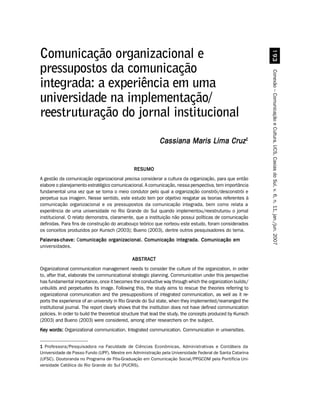 '!
Comunicação organizacional e
pressupostos da comunicação




                                                                                                             Conexão – Comunicação e Cultura, UCS, Caxias do Sul, v. 6, n. 11, jan./jun. 2007
integrada: a experiência em uma
universidade na implementação/
reestruturação do jornal institucional
                                                            Cassiana Maris Lima Cruz1


                                               RESUMO
A gestão da comunicação organizacional precisa considerar a cultura da organização, para que então
elabore o planejamento estratégico comunicacional. A comunicação, nessa perspectiva, tem importância
fundamental uma vez que se torna o meio condutor pelo qual a organização constrói/desconstrói e
perpetua sua imagem. Nesse sentido, este estudo tem por objetivo resgatar as teorias referentes à
comunicação organizacional e os pressupostos da comunicação integrada, bem como relata a
experiência de uma universidade no Rio Grande do Sul quando implementou/reestruturou o jornal
institucional. O relato demonstra, claramente, que a instituição não possui políticas de comunicação
definidas. Para fins de construção do arcabouço teórico que norteou este estudo, foram considerados
os conceitos produzidos por Kunsch (2003); Bueno (2003), dentre outros pesquisadores do tema.
Palavras-chave: Comunicação organizacional. Comunicação integrada. Comunicação em
                 omunicação
universidades.

                                              ABSTRACT
Organizational communication management needs to consider the culture of the organization, in order
to, after that, elaborate the communicational strategic planning. Communication under this perspective
has fundamental importance, once it becomes the conductive way through which the organization builds/
unbuilds and perpetuates its image. Following this, the study aims to rescue the theories referring to
organizational communication and the presuppositions of integrated communication, as well as it re-
ports the experience of an university in Rio Grande do Sul state, when they implemented/rearranged the
institutional journal. The report clearly shows that the institution does not have defined communication
policies. In order to build the theoretical structure that lead the study, the concepts produced by Kunsch
(2003) and Bueno (2003) were considered, among other researchers on the subject.
Key words: Organizational communication. Integrated communication. Communication in universities.


1 Professora/Pesquisadora na Faculdade de Ciências Econômicas, Administrativas e Contábeis da
Universidade de Passo Fundo (UPF). Mestre em Administração pela Universidade Federal de Santa Catarina
(UFSC). Doutoranda no Programa de Pós-Graduação em Comunicação Social/PPGCOM pela Pontifícia Uni-
versidade Católica do Rio Grande do Sul (PUCRS).
 