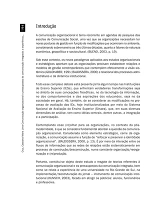 '
                                                                                                                  Introdução
                                                                                                                  A comunicação organizacional é tema recorrente em agendas de pesquisa das
Cruz, Cassiana Maris Lima. Comunicação organizacional e pressupostos da comunicação integrada: a experiência...




                                                                                                                  escolas de Comunicação Social, uma vez que as organizações necessitam ter
                                                                                                                  novas posturas de gestão em função de modificações que ocorreram no ambiente,
                                                                                                                  considerando sobremaneira as três últimas décadas, quanto a fatores de natureza
                                                                                                                  econômica, geopolítica e sociocultural. (BUENO, 2003, p. 19).

                                                                                                                  Sob esse contexto, os novos paradigmas aplicados aos estudos organizacionais
                                                                                                                  e estratégicos apontam que as organizações precisam estabelecer relações e
                                                                                                                  modelos de gestão contemporâneos que contemplem efetivamente a visão sis-
                                                                                                                  têmica (GOLDHABER, 1991; BALDISSERA, 2000) e relacional dos processos admi-
                                                                                                                  nistrativos e da dinâmica institucional.

                                                                                                                  Todo esse complexo debate está presente já há algum tempo nas Instituições
                                                                                                                  de Ensino Superior (IESs), que enfrentam verdadeiras transformações seja
                                                                                                                  no âmbito de suas concepções filosóficas, no da tecnologia da informação,
                                                                                                                  no dos comportamentos e das aspirações dos educandos, seja no da
                                                                                                                  sociedade em geral. Há, também, de se considerar as modificações no pro-
                                                                                                                  cesso de avaliação das IEs, hoje institucionalizadas por meio do Sistema
                                                                                                                  Nacional de Avaliação do Ensino Superior (Sinaes), que, em suas diversas
                                                                                                                  dimensões de análise, tem como idéias centrais, dentre outras, a integração
                                                                                                                  e a participação.

                                                                                                                  Contemplando esse (re)olhar para as organizações, no contexto da pós-
                                                                                                                  modernidade, é que se considera fundamental abordar a questão da comunica-
                                                                                                                  ção organizacional. Considerada como elemento estratégico, cerne da orga-
                                                                                                                  nização, a comunicação assume a função de “reforçar e preservar a identidade
                                                                                                                  organizacional”. (BALDISSERA, 2000, p. 13). É por meio da interação entre os
                                                                                                                  fluxos de informações que as redes de relações estão sistematicamente em
                                                                                                                  processo de construção/desconstrução, numa constante organização/reorga-
                                                                                                                  nização e (re)produção.

                                                                                                                  Portanto, constitui-se objeto deste estudo o resgate de teorias referentes à
                                                                                                                  comunicação organizacional e os pressupostos da comunicação integrada, bem
                                                                                                                  como se relata a experiência de uma universidade no Rio Grande do Sul, na
                                                                                                                  implementação/reestruturação do jornal – instrumento de comunicação insti-
                                                                                                                  tucional (KUNSCH, 2003), focado em atingir os públicos: alunos, funcionários
                                                                                                                  e professores.
 