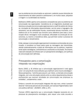 que os problemas de comunicação se avolumem, podendo causar distorções de
                                         '
                                                                                                                  relacionamento de ordem pessoal e profissional e, em muitos casos, prejudicar
                                                                                                                  a imagem e a lucratividade da empresa.
Cruz, Cassiana Maris Lima. Comunicação organizacional e pressupostos da comunicação integrada: a experiência...




                                                                                                                  Baldissera (2000) aponta como possíveis conseqüências para os problemas de
                                                                                                                  comunicação nas organizações: inexistência de um diagnóstico atualizado que
                                                                                                                  descreva a situação da comunicação organizacional e o perfil do público de interes-
                                                                                                                  se; circulação de informações desencontradas; uso de meios e linguagens não
                                                                                                                  acessíveis; uso de codificações frouxas, ocasionando leituras incorretas; a ine-
                                                                                                                  xistência de um fio condutor que funcione como referência para toda a comu-
                                                                                                                  nicação oficial; mensagens muito complexas; dificuldade na construção de me-
                                                                                                                  canismos, ou mesmo a inexistência deles, que permitam avaliar o processo de
                                                                                                                  comunicação e retroalimetá-lo.

                                                                                                                  Então, planejar a comunicação organizacional é considerar as dimensões de comu-
                                                                                                                  nicação, é considerar os fluxos pelos quais as mensagens são transmitidas,
                                                                                                                  aliando sistematicamente a coleta de informações com os públicos, implemen-
                                                                                                                  tando ações estratégicas, controlando-as e analisando os resultados. No entanto,
                                                                                                                  nada será realizado com eficácia sem um planejamento estratégico, com políticas
                                                                                                                  de comunicação bem definidas.



                                                                                                                  Pressupostos para a comunicação
                                                                                                                  integrada nas organizações

                                                                                                                  Bueno (2003, p. 8) enfatiza que a comunicação organizacional é vista agora
                                                                                                                  como “um conjunto de novos atributos que a tipificam como insumo estratégico”.
                                                                                                                  Nessa perspectiva, “caminha para assumir, por inteiro, a chamada comunicação
                                                                                                                  integrada, com uma articulação estreita entre os vários departamentos/áreas e
                                                                                                                  profissionais que exercem atividades de comunicação nas empresas ou
                                                                                                                  entidades”, complementa o autor.

                                                                                                                  Embora o conceito de comunicação integrada não seja novo, ainda é possível
                                                                                                                  observar “estruturas parciais de comunicação, com serviços fragmentados e sem
                                                                                                                  uma política definida”. (KUNSCH, 1992, p. 87).

                                                                                                                  Trevisan (2003) argumenta que a comunicação integrada necessita de um
                                                                                                                  processo de planejamento estratégico, pois requer uma visão acurada e
 