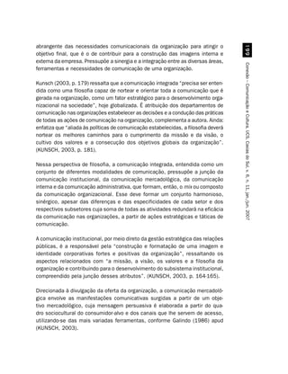 abrangente das necessidades comunicacionais da organização para atingir o




                                                                                          ''
objetivo final, que é o de contribuir para a construção das imagens interna e
externa da empresa. Pressupõe a sinergia e a integração entre as diversas áreas,




                                                                                     Conexão – Comunicação e Cultura, UCS, Caxias do Sul, v. 6, n. 11, jan./jun. 2007
ferramentas e necessidades de comunicação de uma organização.

Kunsch (2003, p. 179) ressalta que a comunicação integrada “precisa ser enten-
dida como uma filosofia capaz de nortear e orientar toda a comunicação que é
gerada na organização, como um fator estratégico para o desenvolvimento orga-
nizacional na sociedade”, hoje globalizada. É atribuição dos departamentos de
comunicação nas organizações estabelecer as decisões e a condução das práticas
de todas as ações de comunicação na organização, complementa a autora. Ainda:
enfatiza que “aliada às políticas de comunicação estabelecidas, a filosofia deverá
nortear os melhores caminhos para o cumprimento da missão e da visão, o
cultivo dos valores e a consecução dos objetivos globais da organização”.
(KUNSCH, 2003, p. 181).

Nessa perspectiva de filosofia, a comunicação integrada, entendida como um
conjunto de diferentes modalidades de comunicação, pressupõe a junção da
comunicação institucional, da comunicação mercadológica, da comunicação
interna e da comunicação administrativa, que formam, então, o mix ou composto
da comunicação organizacional. Esse deve formar um conjunto harmonioso,
sinérgico, apesar das diferenças e das especificidades de cada setor e dos
respectivos subsetores cuja soma de todas as atividades redundará na eficácia
da comunicação nas organizações, a partir de ações estratégicas e táticas de
comunicação.

A comunicação institucional, por meio direto da gestão estratégica das relações
públicas, é a responsável pela “construção e formatação de uma imagem e
identidade corporativas fortes e positivas da organização”, ressaltando os
aspectos relacionados com “a missão, a visão, os valores e a filosofia da
organização e contribuindo para o desenvolvimento do subsistema institucional,
compreendido pela junção desses atributos”. (KUNSCH, 2003, p. 164-165).

Direcionada à divulgação da oferta da organização, a comunicação mercadoló-
gica envolve as manifestações comunicativas surgidas a partir de um obje-
tivo mercadológico, cuja mensagem persuasiva é elaborada a partir do qua-
dro sociocultural do consumidor-alvo e dos canais que lhe servem de acesso,
utilizando-se das mais variadas ferramentas, conforme Galindo (1986) apud
(KUNSCH, 2003).
 