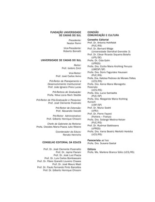 FUNDAÇÃO UNIVERSIDADE             CONEXÃO
                  DE CAXIAS DO SUL            COMUNICAÇÃO E CULTURA

                              Presidente:     Conselho Editorial
                             Nestor Perini    Prof. Dr. Antonio Hohlfeldt
                                                  (PUC/RS)
                         Vice-Presidente:     Prof. Dr. Bernard Miège
                         Roberto Boniatti         (Universidade Stendhal Grenoble 3)
                                              Prof. Dr. César Ricardo Siqueira Bolaño
                                                  (UFS/SE)
    UNIVERSIDADE DE CAXIAS DO SUL             Profa. Dr. Cida Golin
                                                  (UFRGS)
                                    Reitor:   Profa. Dra. Cicilia Maria Krohling Peruzzo
                        Prof. Isidoro Zorzi       (UMESP/SP)
                              Vice-Reitor:    Profa. Dra. Doris Fagundes Haussen
                  Prof. José Carlos Avino         (PUC/RS)
                                              Profa. Dra. Heloísa Pedroso de Moraes Feltes
           Pró-Reitor de Planejamento e           (UCS/RS)
          Desenvolvimento Institucional:      Profa. Dra. Kenia Maria Menegotto
          Prof. João Ignacio Pires Lucas      Pozenato
                                                  (UCS/RS)
              Pró-Reitora de Graduação:       Profa. Dra. Lucia Santaella
          Profa. Nilva Lúcia Rech Stedile         (PUC/SP)
Pró-Reitor de Pós-Graduação e Pesquisa:       Profa. Dra. Margarida Maria Krohling
            Prof. José Clemente Pozenato      Kunsch
                                                  (USP/SP)
                 Pró-Reitor de Extensão:      Prof. Dr. Muniz Sodré
                 Prof. Alexandre Viecelli         (UFRJ)
                                              Prof. Dr. Pierre Fayard
               Pró-Reitor Administrativo:         (Poitiers – França)
         Prof. Gilberto Henrique Chissini     Profa. Dra. Solange Medina Ketzer
                                                  (PUC/RS)
          Chefe de Gabinete da Reitoria:
                                              Prof. Dr. Rudimar Baldissera
Profa. Cleodes Maria Piazza Julio Ribeiro
                                                  (UFRGS)
                 Coordenador da Educs:        Profa. Dra. Vania Beatriz Merlotti Herédia
                       Renato Henrichs            (UCS/RS)

                                              Parecerista ad hoc
     CONSELHO EDITORIAL DA EDUCS              Profa. Dra. Susana Gastal

      Prof. Dr. José Clemente Pozenatto       Editora
                   Prof. Dr. Jayme Paviani    Profa. Ms. Marlene Branca Sólio (UCS/RS)
                 Prof. Dr. José Luiz Piazza
       Prof. Dr. Luis Carlos Bombassaro
Prof. Dr. Flávio Gianetti Loureiro Chaves
                Prof. Dr. José Mauro Madi
Prof. Dr. Paulo Fernando Pinto Barcellos
      Prof. Dr. Gilberto Henrique Chissini
 