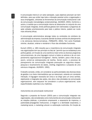 A comunicação interna é um setor planejado, cujos objetivos precisam ser bem
                                         
                                                                                                                  definidos, para que então haja toda a interação possível entre a organização e
                                                                                                                  seus empregados, utilizando as ferramentas da comunicação institucional e até
Cruz, Cassiana Maris Lima. Comunicação organizacional e pressupostos da comunicação integrada: a experiência...




                                                                                                                  da comunicação mercadológica (endomarketing). (KUNSCH, 2003). Conforme a
                                                                                                                  autora, à medida que a comunicação interna se desenvolve no conjunto de uma
                                                                                                                  comunicação integrada, tendo políticas globais bem delineadas e programas de
                                                                                                                  ação voltados prioritariamente para todo o público interno, poderá ser muito
                                                                                                                  mais eficiente/eficaz.

                                                                                                                  A comunicação administrativa abrange todos os conteúdos do cotidiano da
                                                                                                                  administração da empresa, buscando atender às áreas centrais de planejamento
                                                                                                                  e às estruturas técnico-normativas. (TORQUATO, 2002). Tem como finalidade
                                                                                                                  orientar, atualizar, ordenar e reordenar o fluxo das atividades funcionais.

                                                                                                                  Kunsch (2003, p. 180) ressalta que a importância da comunicação integrada
                                                                                                                  nas organizações tem seu princípio no fato de “permitir que se estabeleça uma
                                                                                                                  política global, em função de uma coerência maior entre os diversos programas
                                                                                                                  comunicacionais, de uma linguagem comum a todos os setores e de um com-
                                                                                                                  portamento organizacional homogêneo”. Atenta, também, para o fato de que,
                                                                                                                  assim, evitam-se sobreposições de tarefas. Sendo assim, o processo de
                                                                                                                  planejamento de comunicação integrada pressupõe as seguintes etapas:
                                                                                                                  pesquisa e levantamento de dados, briefing, diagnóstico e proposta de uma
                                                                                                                  estrutura integrada. (KUNSCH, 1992).

                                                                                                                  O desafio consiste, então, em considerar as particularidades das diversas áreas
                                                                                                                  de gestão e os níveis intermediários que se relacionam, estando em constante
                                                                                                                  interação. A linguagem necessita ser única e se dirigir para um único sentido,
                                                                                                                  objetivando a integração das ações, dos atos e das atividades da comunicação
                                                                                                                  organizacional, sem esquecer de considerar a cultura organizacional, suas
                                                                                                                  especificidades explícitas e/ou implícitas.


                                                                                                                  Instrumentos da comunicação institucional

                                                                                                                  Seguindo a proposta de Kunsch (2003) para a comunicação integrada nas
                                                                                                                  organizações, são considerados como instrumentos de comunicação institucional:
                                                                                                                  as relações públicas, o jornalismo empresarial, a assessoria de imprensa, a
                                                                                                                  publicidade/propaganda institucional, a imagem e a identidade corporativa, o
                                                                                                                  marketing social, o marketing cultural e a editoração multimídia. Em função de
 