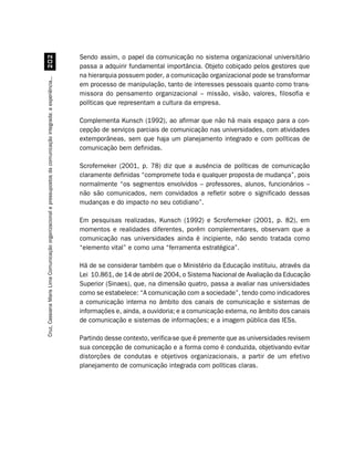 Sendo assim, o papel da comunicação no sistema organizacional universitário
                                         
                                                                                                                  passa a adquirir fundamental importância. Objeto cobiçado pelos gestores que
                                                                                                                  na hierarquia possuem poder, a comunicação organizacional pode se transformar
Cruz, Cassiana Maris Lima. Comunicação organizacional e pressupostos da comunicação integrada: a experiência...




                                                                                                                  em processo de manipulação, tanto de interesses pessoais quanto como trans-
                                                                                                                  missora do pensamento organizacional – missão, visão, valores, filosofia e
                                                                                                                  políticas que representam a cultura da empresa.

                                                                                                                  Complementa Kunsch (1992), ao afirmar que não há mais espaço para a con-
                                                                                                                  cepção de serviços parciais de comunicação nas universidades, com atividades
                                                                                                                  extemporâneas, sem que haja um planejamento integrado e com políticas de
                                                                                                                  comunicação bem definidas.

                                                                                                                  Scroferneker (2001, p. 78) diz que a ausência de políticas de comunicação
                                                                                                                  claramente definidas “compromete toda e qualquer proposta de mudança”, pois
                                                                                                                  normalmente “os segmentos envolvidos – professores, alunos, funcionários –
                                                                                                                  não são comunicados, nem convidados a refletir sobre o significado dessas
                                                                                                                  mudanças e do impacto no seu cotidiano”.

                                                                                                                  Em pesquisas realizadas, Kunsch (1992) e Scroferneker (2001, p. 82), em
                                                                                                                  momentos e realidades diferentes, porém complementares, observam que a
                                                                                                                  comunicação nas universidades ainda é incipiente, não sendo tratada como
                                                                                                                  “elemento vital” e como uma “ferramenta estratégica”.

                                                                                                                  Há de se considerar também que o Ministério da Educação instituiu, através da
                                                                                                                  Lei 10.861, de 14 de abril de 2004, o Sistema Nacional de Avaliação da Educação
                                                                                                                  Superior (Sinaes), que, na dimensão quatro, passa a avaliar nas universidades
                                                                                                                  como se estabelece: “A comunicação com a sociedade”, tendo como indicadores
                                                                                                                  a comunicação interna no âmbito dos canais de comunicação e sistemas de
                                                                                                                  informações e, ainda, a ouvidoria; e a comunicação externa, no âmbito dos canais
                                                                                                                  de comunicação e sistemas de informações; e a imagem pública das IESs.

                                                                                                                  Partindo desse contexto, verifica-se que é premente que as universidades revisem
                                                                                                                  sua concepção de comunicação e a forma como é conduzida, objetivando evitar
                                                                                                                  distorções de condutas e objetivos organizacionais, a partir de um efetivo
                                                                                                                  planejamento de comunicação integrada com políticas claras.
 