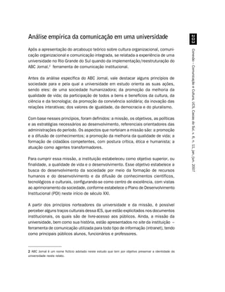 Análise empírica da comunicação em uma universidade




                                                                                                           !
Após a apresentação do arcabouço teórico sobre cultura organizacional, comuni-




                                                                                                      Conexão – Comunicação e Cultura, UCS, Caxias do Sul, v. 6, n. 11, jan./jun. 2007
cação organizacional e comunicação integrada, se relatada a experiência de uma
universidade no Rio Grande do Sul quando da implementação/reestruturação do
ABC Jornal,2 ferramenta de comunicação institucional.

Antes da análise específica do ABC Jornal, vale destacar alguns princípios de
sociedade para e pela qual a universidade em estudo orienta as suas ações,
sendo eles: de uma sociedade humanizadora; da promoção da melhoria da
qualidade de vida; da participação de todos a bens e benefícios da cultura, da
ciência e da tecnologia; da promoção da convivência solidária; da inovação das
relações interativas; dos valores de igualdade, da democracia e do pluralismo.

Com base nesses princípios, foram definidos: a missão, os objetivos, as políticas
e as estratégias necessários ao desenvolvimento, referenciais orientadores das
administrações do período. Os aspectos que norteiam a missão são: a promoção
e a difusão de conhecimentos; a promoção da melhoria da qualidade de vida; a
formação de cidadãos competentes, com postura crítica, ética e humanista; a
atuação como agentes transformadores.

Para cumprir essa missão, a instituição estabeleceu como objetivo superior, ou
finalidade, a qualidade de vida e o desenvolvimento. Esse objetivo estabelece a
busca do desenvolvimento da sociedade por meio da formação de recursos
humanos e do desenvolvimento e da difusão de conhecimentos científicos,
tecnológicos e culturais, configurando-se como centro de excelência, com vistas
ao aprimoramento da sociedade, conforme estabelece o Plano de Desenvolvimento
Institucional (PDI) neste início de século XXI.

A partir dos princípios norteadores da universidade e da missão, é possível
perceber alguns traços culturais dessa IES, que estão explicitados nos documentos
institucionais, os quais são de livre-acesso aos públicos. Ainda, a missão da
universidade, bem como sua história, estão apresentados no site da instituição –
ferramenta de comunicação utilizada para todo tipo de informação (intranet), tendo
como principais públicos alunos, funcionários e professores.


2 ABC Jornal é um nome fictício adotado neste estudo que tem por objetivo preservar a identidade da
universidade neste relato.
 