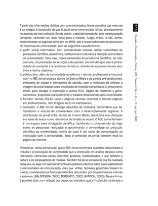 A partir das informações obtidas com os entrevistados, fez-se a análise das mesmas




                                                                                             #
e se chegou à conclusão de que o atual jornal tinha muitas falhas, principalmente
no aspecto da linha editorial. Sendo assim, a decisão tomada foi pela reestruturação




                                                                                        Conexão – Comunicação e Cultura, UCS, Caxias do Sul, v. 6, n. 11, jan./jun. 2007
completa, incluindo um novo nome para o mesmo. Surge, então, o ABC Jornal,
implementado no segundo semestre de 1999, sob a responsabilidade da Assessoria
de Imprensa da universidade, com as seguintes características:
a) perfil: jornal informativo, com periodicidade mensal, dando visibilidade às
   produções científica, acadêmica, institucional e cultural e à inserção comunitária
   da universidade. Para isso, busca elementos do jornalismo científico, do noti-
   ciarismo, da prestação de serviços e da opinião, em formato que visa à profun-
   didade do conteúdo e à facilidade de leitura, através de aspectos visuais atra-
   tivos e textos objetivos;
b) público-alvo: além da comunidade acadêmica – alunos, professores e funcioná-
   rios – o ABC Jornal alcança alunos do Ensino Médio e de cursos pré-vestibulares,
   entidades de classe e formadores de opinião, com a finalidade de reforçar a
   imagem da universidade como instituição de inserção comunitária. O jornal serve,
   ainda, para divulgar a instituição a outras IESs, órgãos de imprensa e gover-
   namentais, projetando nacionalmente o trabalho desenvolvido pela universidade;
c) formato: revista 25x30, capa e páginas centrais coloridas e demais páginas
   em preto-e-branco, com tiragem de 8 mil exemplares;
d) conteúdo: o ABC Jornal abrange assuntos de interesse comunitário que de-
   monstrem o vínculo da universidade com o desenvolvimento regional. A
   distribuição do jornal entre alunos do Ensino Médio possibilita sua utilização
   em salas de aula e como referencial de temáticas atuais. O ABC Jornal também
   é um espaço para divulgação científica, facilitando a compreensão do leigo
   sobre as pesquisas realizadas e aproximando a comunidade da produção
   científica da universidade. Acima de tudo é um canal de comunicação da
   instituição com a comunidade. Todo o conteúdo do jornal também está na
   página da internet.

Percebe-se, nessa construção, que o ABC Jornal contempla aspectos relacionados à
missão e à concepção de universidade que a instituição em análise destaca como
relevantes, elementos esses descritos, portanto, materializados, e que refletem a
cultura e os pressupostos da mesma. Também há de se considerar que foi realizada
pesquisa, ou seja, um questionamento aos públicos internos sobre suas expectativas
e necessidades de comunicação, para que, então, decisões gerenciais fossem to-
madas, considerando os fluxos ascendentes, descentes, por direções laterais internas
e externas. (BALDISSERA, 2000; TORQUATO, 2002; KUNSCH, 2003). Dessa forma,
é possível dizer, com relação aos aspectos relatados, que a instituição contempla o
 
