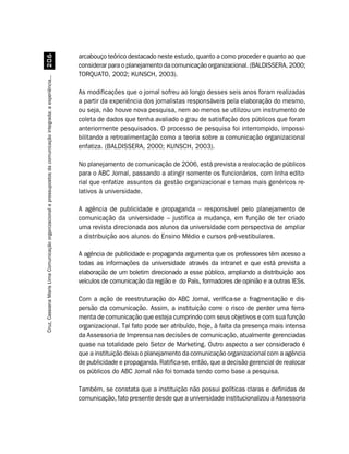 arcabouço teórico destacado neste estudo, quanto a como proceder e quanto ao que
                                         $
                                                                                                                  considerar para o planejamento da comunicação organizacional. (BALDISSERA, 2000;
                                                                                                                  TORQUATO, 2002; KUNSCH, 2003).
Cruz, Cassiana Maris Lima. Comunicação organizacional e pressupostos da comunicação integrada: a experiência...




                                                                                                                  As modificações que o jornal sofreu ao longo desses seis anos foram realizadas
                                                                                                                  a partir da experiência dos jornalistas responsáveis pela elaboração do mesmo,
                                                                                                                  ou seja, não houve nova pesquisa, nem ao menos se utilizou um instrumento de
                                                                                                                  coleta de dados que tenha avaliado o grau de satisfação dos públicos que foram
                                                                                                                  anteriormente pesquisados. O processo de pesquisa foi interrompido, impossi-
                                                                                                                  bilitando a retroalimentação como a teoria sobre a comunicação organizacional
                                                                                                                  enfatiza. (BALDISSERA, 2000; KUNSCH, 2003).

                                                                                                                  No planejamento de comunicação de 2006, está prevista a realocação de públicos
                                                                                                                  para o ABC Jornal, passando a atingir somente os funcionários, com linha edito-
                                                                                                                  rial que enfatize assuntos da gestão organizacional e temas mais genéricos re-
                                                                                                                  lativos à universidade.

                                                                                                                  A agência de publicidade e propaganda – responsável pelo planejamento de
                                                                                                                  comunicação da universidade – justifica a mudança, em função de ter criado
                                                                                                                  uma revista direcionada aos alunos da universidade com perspectiva de ampliar
                                                                                                                  a distribuição aos alunos do Ensino Médio e cursos pré-vestibulares.

                                                                                                                  A agência de publicidade e propaganda argumenta que os professores têm acesso a
                                                                                                                  todas as informações da universidade através da intranet e que está prevista a
                                                                                                                  elaboração de um boletim direcionado a esse público, ampliando a distribuição aos
                                                                                                                  veículos de comunicação da região e do País, formadores de opinião e a outras IESs.

                                                                                                                  Com a ação de reestruturação do ABC Jornal, verifica-se a fragmentação e dis-
                                                                                                                  persão da comunicação. Assim, a instituição corre o risco de perder uma ferra-
                                                                                                                  menta de comunicação que esteja cumprindo com seus objetivos e com sua função
                                                                                                                  organizacional. Tal fato pode ser atribuído, hoje, à falta da presença mais intensa
                                                                                                                  da Assessoria de Imprensa nas decisões de comunicação, atualmente gerenciadas
                                                                                                                  quase na totalidade pelo Setor de Marketing. Outro aspecto a ser considerado é
                                                                                                                  que a instituição deixa o planejamento da comunicação organizacional com a agência
                                                                                                                  de publicidade e propaganda. Ratifica-se, então, que a decisão gerencial de realocar
                                                                                                                  os públicos do ABC Jornal não foi tomada tendo como base a pesquisa.

                                                                                                                  Também, se constata que a instituição não possui políticas claras e definidas de
                                                                                                                  comunicação, fato presente desde que a universidade institucionalizou a Assessoria
 
