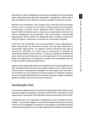 de Imprensa e o Setor de Marketing. O que existe é o planejamento de comunicação




                                                                                          %
anual, desenvolvido pela agência de publicidade e propaganda, implementado a
partir de 2003 e que nem sempre é cumprido na íntegra, às vezes só em parte.




                                                                                     Conexão – Comunicação e Cultura, UCS, Caxias do Sul, v. 6, n. 11, jan./jun. 2007
Mediante tais constatações, não é surpresa que na rede/fluxo de comunicação
informal, haja o consenso de que existem falhas grandes de comunicação,
principalmente no sentido interno. Baldissera (2000), Scroferneker (2001) e
Kunsch (2003) já alertaram para os riscos que as organizações correm por não
realizar o planejamento de comunicação, e por não considerar a comunicação
organizacional. Nesse sentido, fica prejudicada toda e qualquer iniciativa que
tenha por objetivo implementar um processo de comunicação integrada.

Outro fato a ser mencionado e que está relacionado à cultura organizacional,
porém materializado nos documentos formais, mas que afeta diretamente a
comunicação organizacional, diz respeito à política institucional que rege as
decisões da instituição, em muitos casos se sobrepondo à concepção de
universidade proposta. Nesse contexto, é usual que os gestores detentores do
poder utilizem-se das ferramentas de comunicação para fins de promoção da
gestão, com objetivos de se perpetuarem no poder. Essa constatação é pontual
e hoje se reflete no editorial do ABC Jornal.

Sugere-se que a organização reveja sua concepção de comunicação organizacional,
para que efetivamente possa ter uma imagem positiva ao seu público interno,
implementando o planejamento estratégico de comunicação que contemple o
mix/composto da comunicação/comunicação integrada. É importante evidenciar
que a comunicação organizacional é que sustenta e reproduz a imagem da empresa
perante os públicos com os quais essa se relaciona.



Considerações finais
A comunicação organizacional, no contexto das organizações pós-modernas, para
que possa atingir seus objetivos, necessita, primeiramente, considerar a cultura
organizacional, pressuposto ratificado pelos autores apresentados neste estudo.

É importante para uma organização a integração de suas atividades de comu-
nicação – comunicação integrada – em função do fortalecimento de seus conceitos
institucional, mercadológico e corporativo em seus públicos. Isso poderá acontecer
se efetivamente a gestão da comunicação organizacional considerar as dimensões
 