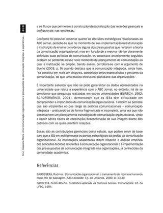 e os fluxos que permeiam a construção/desconstrução das relações pessoais e
                                         
                                                                                                                  profissionais nas empresas.
Cruz, Cassiana Maris Lima. Comunicação organizacional e pressupostos da comunicação integrada: a experiência...




                                                                                                                  Conforme foi possível observar quanto às decisões estratégicas relacionadas ao
                                                                                                                  ABC Jornal, percebe-se que no momento de sua implementação/reestruturação
                                                                                                                  a instituição de ensino considerou alguns dos pressupostos que norteiam a teoria
                                                                                                                  da comunicação organizacional, mas em função de a mesma não ter claramente
                                                                                                                  definidas suas políticas de comunicação, os processos anteriormente seguidos
                                                                                                                  acabam se perdendo nesse novo momento de planejamento de comunicação ao
                                                                                                                  qual a instituição se propõe. Sendo assim, corrobora-se com o argumento de
                                                                                                                  Bueno (2003, p. 9) quando destaca que a comunicação integrada, ainda hoje,
                                                                                                                  “se constitui em mais um discurso, apropriado pelos especialistas e gestores da
                                                                                                                  comunicação, do que uma prática efetiva no quotidiano das organizações”.

                                                                                                                  É importante salientar que não se pode generalizar os dados apresentados na
                                                                                                                  universidade que relata a experiência com o ABC Jornal; no entanto, há de se
                                                                                                                  considerar que pesquisas realizadas em outras universidades (KUNSCH, 1992;
                                                                                                                  SCROFERNEKER, 2001), demonstram que as IESs têm dificuldade em
                                                                                                                  compreender a importância da comunicação organizacional. Também se percebe
                                                                                                                  que são incipientes no que tange às práticas comunicacionais – comunicação
                                                                                                                  integrada – praticando-as de forma fragmentada e incompleta, uma vez que não
                                                                                                                  desenvolvem um planejamento estratégico de comunicação organizacional, vindo
                                                                                                                  a correr sérios riscos de construção/desconstrução de sua imagem diante dos
                                                                                                                  públicos com os quais mantêm relações.

                                                                                                                  Essas são as contribuições gerenciais deste estudo, que podem servir de base
                                                                                                                  para que a IES em análise reveja os pontos estratégicos da gestão da comunicação
                                                                                                                  organizacional. As implicações acadêmicas dizem respeito à análise empírica
                                                                                                                  dos conceitos teóricos referentes à comunicação organizacional e à implementação
                                                                                                                  dos pressupostos da comunicação integrada nas organizações, já conhecidas da
                                                                                                                  comunidade acadêmica.



                                                                                                                  Referências
                                                                                                                  BALDISSERA, Rudimar. Comunicação organizacional: o treinamento de recursos humanos
                                                                                                                  como rito de passagem. São Leopoldo: Ed. da Unisinos, 2000. p. 13-39.
                                                                                                                  BARBETTA, Pedro Alberto. Estatística aplicada às Ciências Sociais. Florianópolis: Ed. da
                                                                                                                  UFSC, 1994.
 