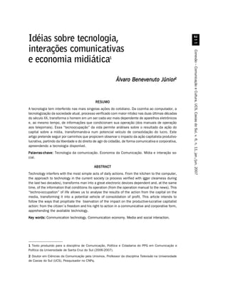 Idéias sobre tecnologia,




                                                                                                           
interações comunicativas




                                                                                                         Conexão – Comunicação e Cultura, UCS, Caxias do Sul, v. 6, n. 11, jan./jun. 2007
                                                       1
e economia midiática
                                                           Álvaro Benevenuto Júnior2


                                              RESUMO
A tecnologia tem interferido nas mais singelas ações do cotidiano. Da cozinha ao computador, a
tecnologização da sociedade atual, processo verificado com maior nitidez nas duas últimas décadas
do século XX, transforma o homem em um ser cada vez mais dependente de aparelhos eletrônicos
e, ao mesmo tempo, de informações que condicionam sua operação (dos manuais de operação
aos telejornais). Essa “tecnoocupação” da vida permite análises sobre o resultado da ação do
capital sobre a mídia, transformando-a num potencial veículo de consolidação do lucro. Este
artigo pretende seguir por caminhos que propiciem observar o impacto da ação capitalista produtivo-
lucrativa, partindo da liberdade e do direito de agir do cidadão, de forma comunicativa e corporativa,
apreendendo a tecnologia disponível.
Palavras-chave: Tecnologia da comunicação. Economia da Comunicação. Mídia e interação so-
cial.

                                             ABSTRACT
Technology interfers with the most simple acts of daily actions. From the kitchen to the computer,
the approach to technology in the current society (a process verified with igger clearness during
the last two decades), transforms man into a great electronic devices dependent and, at the same
time, of the information that conditions its operation (from the operation manual to the news). This
“techno-occupation” of life allows us to analyse the results of the action from the capital on the
media, transforming it into a potential vehicle of consolidation of profit. This article intends to
follow the ways that propitiate the bservation of the impact on the productive-lucrative capitalist
action: from the citizen´s freedom and his right to action in a communicative and corporative form,
apprehending the available technology.
Key words: Communication technology. Communication economy. Media and social interaction.




1 Texto produzido para a disciplina de Comunicação, Política e Cidadania do PPG em Comunicação e
Política da Universidade de Santa Cruz do Sul (2006-2007).
2 Doutor em Ciências da Comunicação pela Unisinos. Professor da disciplina Televisão na Universidade
de Caxias do Sul (UCS). Pesquisador no CNPq.
 